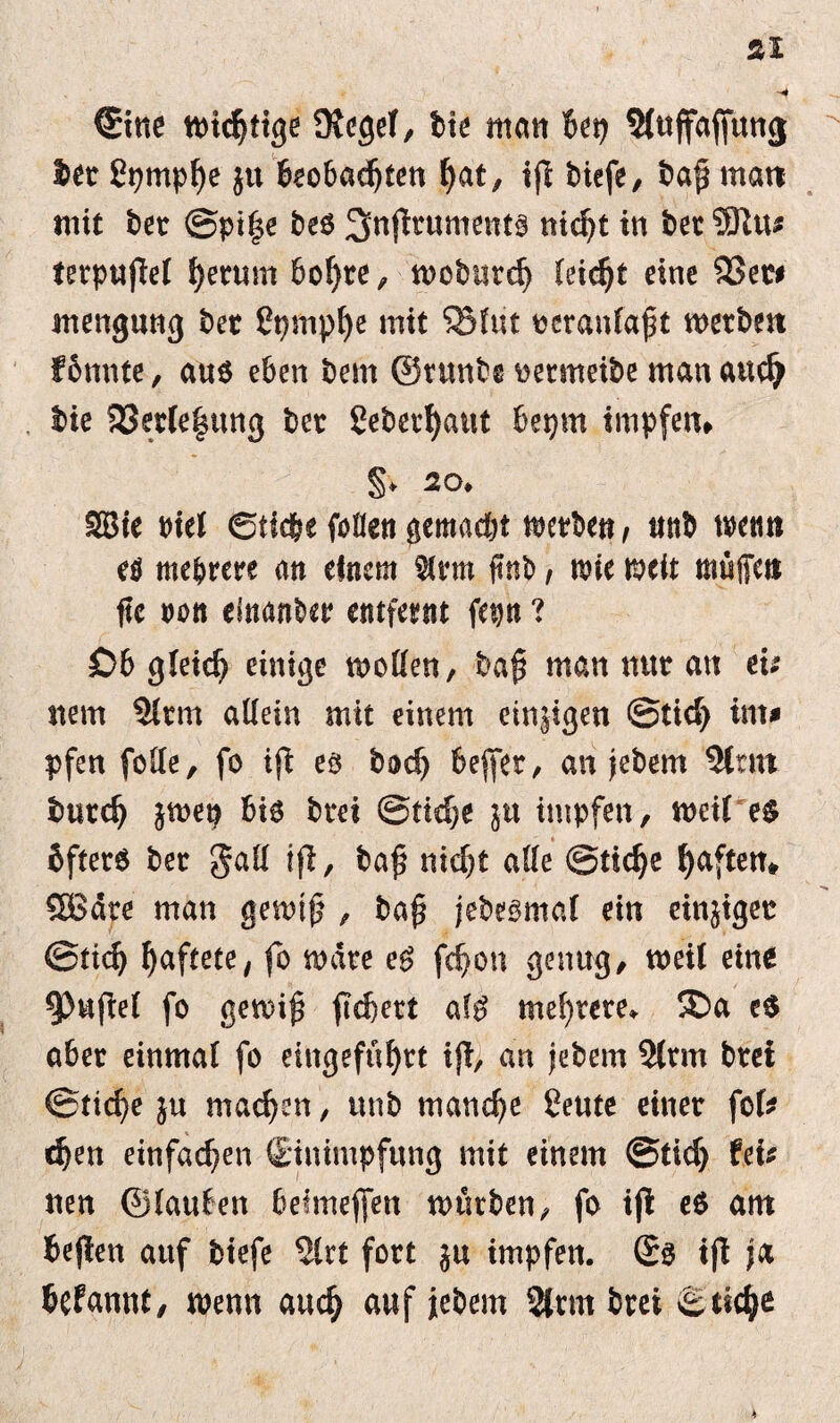 Äl ©ne wichtige Kegel, bie man bet) ^uffafittng bet ßprnphe ju beobachten hat, iff biefe, baff man mit bet Spiffe be$ 3>nfltument3 nicht in bet5ftu# terpuflel Return boljte, wobürd) leicht eine $ßm mengung bet Cpmpfye mit ®lut peranlafft werben f bunte, aus eben bem ©tunbe wetmeibe man and) bie $33erle|itng bet 2eberi)aut bepm impfen» §* 20. SBie rtel ©ticbe fußen gemacht werben, nnb wenn e$ mehrere an einem $lrm ftnb, wie weit muffen ftc ton elnanber entfernt fajtt ? £>b gleich einige wollen, baff man mtt an eu nem 9lrm allein mit einem emsigen Stid) im# pfen folle, fo ifl es bod) befer, an jebem Sinn tmtcfj jwep bis bret Stiche ju impfen, weil e$ öftere ber gad ijl, baff nid)t alle Stiche haften* £8äte man gewtff , baff jebesmal ein einjiget Stich haftete, fo wäre eS fchon genug, weil eine Ruffel fo gewiff fiebert als mehrere. SDa e$ aber einmal fo eingeführt ijt, an jebem 2lrm brei Stiche ju machen, ttnb manche Cente einer fol* djen einfachen {Einimpfung mit einem Stid) fei# nen ©lauten befmeffen würben, fo ifl e$ ant beffen auf biefe 5lrt fort ju impfen. Ss ifl ja befanttf, wenn auch auf jebem Slrmbret Stich* 4
