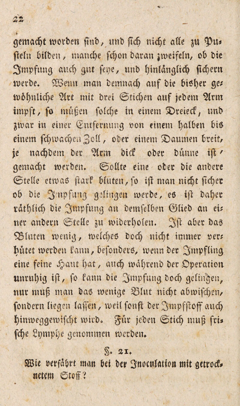 gemacht n>ovben fmb, mtb ftd> nicht alle $u ty\ü jWn Bitten, manche fc^on baran jtueifefn, ob bie 3>mpfimg auch gut fepe, tmb hinldngltdj ft d} ent werbe» SEßfmt man bemnach auf bie biöfyer ge; n)6f)nUd>e 2lrt mit btei ©rieben auf jebern 2lttn impft, fo maßen feldfe in einem 5Dreiecf, tmb pvat in einer (Entfernung »on einem falben bis einem fd)U)acbea3oü, ober einem ®aumen breit/ je nadjbem bet 5ttm tief ober banne ift' gemalt werben» ©pttte eine ober bie anbere ©teile etwas ftacf bluten, fo ijl man nicht ftd>ec ob bie 3:npfimg gelingen werbe, es ifi bähet rdtbüd) bie 3mpfung an bemfetben ©lieb an ei; net anbetn ©teile jtt wibetholen» aber QSlutett wenig, welches bed) nicht immer »er; hütet werben, fann, befonbers, wenn ber Impfling eine feine Spain (>at, auch wdl)tenb ber Operation nnrul)ig ifb, fo fann bie Impfung boch gelingen, nur muß man bas wenige Slut nicht abmifchetv fonbern liegen (affen, weüfonfi betSmpfjloff and) I)inweggewtfd)t wirb» gut (eben ©tid) muß fti» [ehe Spmphe genommen werben» §♦ 21» SBie »erfahrt man bet ber 3nocu(ation mit getrod* tretem 0teff?