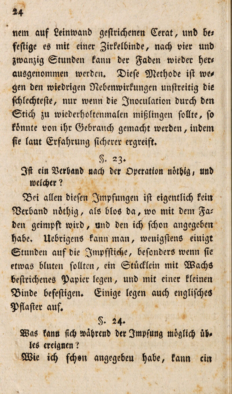 *4 t i «cm auf SetnWattb ge|ltidjetiett (Tetat, unt> 6«» fcfligc es mit einer %ixMbinbt, nad) oier unb jmanjtg ©tunben fanti ber gaben mteber ()et* ausgenommen werben* £>iefe UJiet^obe ifi we* gen ben wiebrigen OMenwirfungen unflreitig bie fchfecbtefte, nur wenn bte 3noctt(ation burdj bett ©tief) ju tt)iebetf)oftenma(en mtffingen fottre # fo I6nnte r>on ihr ©ebraud) gemacht werben, inbem fte (aut (Erfahrung (legerer ergreift^ S* «3* 3fi ein Söerbanb naeö ber Operation not&ig f unb treuer ? ^5et allen biefen 3>mpfungen iffc eigentlich feilt fBerbanb n6tl)tg, als b(o$ ba, wo mit bem ga; ben geimpft wirb, unb ben ich fc^on angegeben habe, UebrigenS fann man, wentgftenS eiuigt ©tunben auf bte 3mpfftcf)e, befenberö wenn fie etwas bluten foütcn, ein ©tueffein mit 5Bacb$ betriebenes Rapier (egen, unb mit einer ffeinen 525inbe befeftigem (Smige (egen auch englifcbes auf* §* SBaö (amt ftc& wa&renb ber Empfang möglich 41* M ereignen ? SQJie ich fch*ti angegebeu habe, f<wm ein