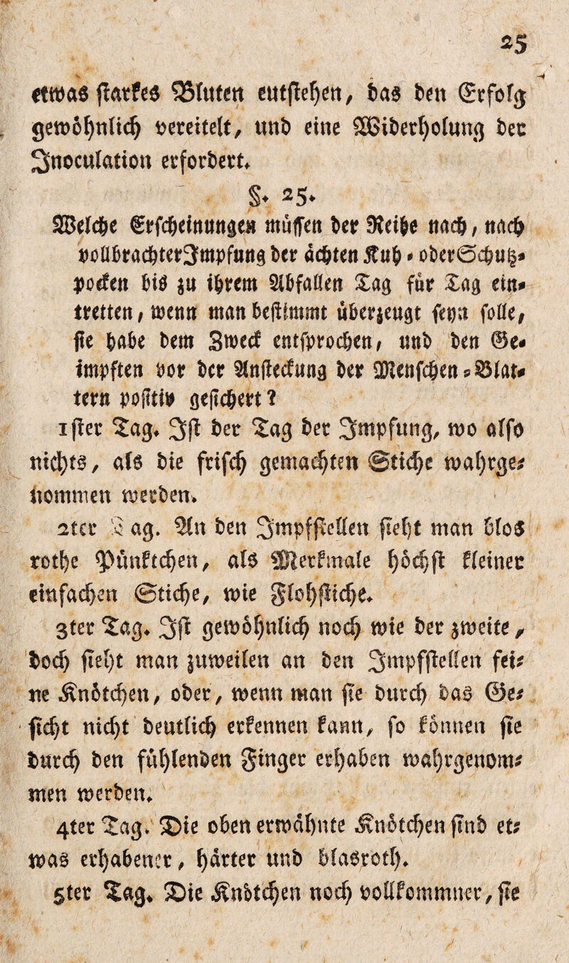 *5 etwas jlatfes hinten eutflel)en, bas ben (Jrfofg gewöhnlich vereitelt, unb eine 2S3it)erf>oIun<j ber 3noculation erfordert* §♦ 25* SBelcbe €rfc&einungen muffen ber SKei&e na#, nach t>cübracbter3mpfun$ ber achten 5tub * ober0c&u§* poden bis $u i&rcm Slbfalien £ag für £ag ein* trettett/wenn manbeilfmmt überjeu^t fern* feite, ffe habe bem Smecf entfprodjcn/ trnb ben ®e* impften bor ber Slnjlcdunä ber OHetifc&en ^ ^3tau tern poflti» gefiebert ? ijler £ag* 3(1 ber 2ag ber Smpftmg, wo alfo nid)t§, als bie frifch gemachten @ti<he n>at)rge^ kommen werben* ster 2 ag. 3ln ben 3wpf(Mcn flef)t man 6lo$ rotf)e <punftchen, als ®erfmale ^6c|jl kleiner emfad)en 0ttd)e, wie glol)flidje* 3ter £ag. 3(1 gewöhnlich noch wie ber zweite, bod) (Iet)t man juweilen an ben 3mPfjletfen fei; ne Än6td}en, ober, wenn man (Te t>urcf> bas ©e; ficht nicht beutlich erlernten fann, fo fonnen fie burdj ben fuhlenben ginger ergaben wal)rgenom; men werben. 4ter^ag> Sie obenerwähnte Jtnbtdjenftnb et; was erhabener, harter unb MaSrotl). Ster £ag* Sie Änbt^en noch oottfommner, (le