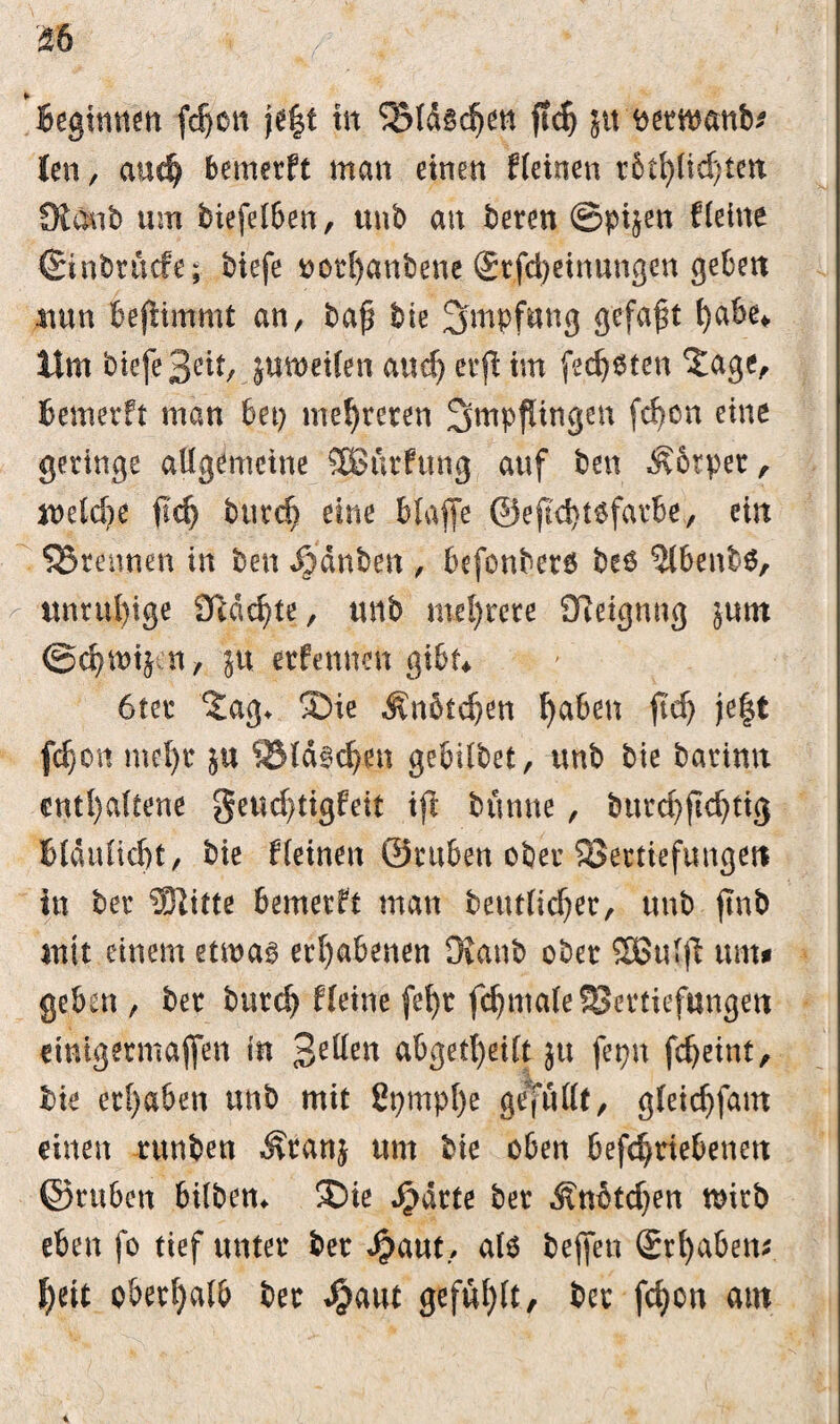 Beginnen fdjon je|t in ‘Vldsdjen ftch jtt ^etn^anb^ len , and) bemerft man einen kleinen r6t^(id)ten Kaub um biefelben, unb an bereu ©pi^en Heine Ginbr liefe; biefe #otf)anbene @rfd)etnungen geben nun Beftimmt an, bap bie ^inpfnng gefaxt hab^ Um biefe Seit, jumeifen and) evff im fetteten ‘Jage, Bemerft man bei) mehreren Impflingen fdjon eine geringe allgemeine SBSttrfung auf ben ^brper, welche fl'dj bind) eine blaffe ®e(td)t6farbe, ein SSrennen in ben ^dnben , befonberö be6 $lbenb$, unruhige 9igd)te, unb mehrere SReignng $um ©chwtjen, ju erfennen gibt* 6ter 2ag* ®ie Änbtdjen haben fid) je|t fdjon mel)r S3ld§d)en gebdbet, unb bie barimt enthaltene geudjtigfeit ifi bünne, bttrd)ftdjtig Blaulicht, bie fleinen ©rtiben ober Vertiefungen in ber Slitte bemerft man betulicher, unb ftnb mit einem etrna^ erhabenen Kanb ober Sßulff um* geben , ber burch Heine fehr fdjntale Vertiefungen eintgermajfen in abgetheilt ju fepn fcheint, bie erhaben unb mit 2t)mpf)e gefüllt, gleidjfant einen runben ^ranj um bie oben befdjriebetmt ©ruben bilbem 3Me JjMrte ber Änbtdjen wirb eben fo tief unter ber Jj?aut, atö bejfen grhabem heit oberhalb ber Spant gefühlt/ ber fchon am