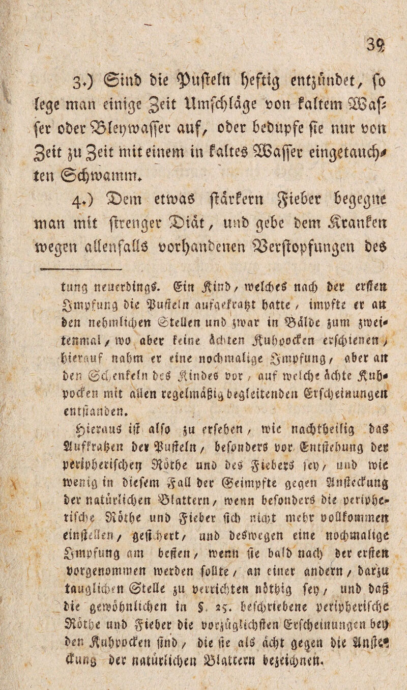 30 ©int) bte <pu|Mn fyefttg entjunbet, fo (ege man einige 3^* Umfdjldge oon faftem.SBap fer ober SSlepmajfer auf, ober bebüpfe fte nur oon Bett ju B^t mit einem in falteg SBaffer eingetauc^ ten ©djntamm* 4O ®em etmaS jldrfern Riebet begegne man mit fttenger SDidt, unb gebe bem Äranfett megen allenfalls oorl)anbenen ‘iöerjlopfungen be$ tung neuerbtngg. (Sin jttnb, welches nach feer crffeti Impfung bte ^uüeiit aufaefrapt featte / impfte er att ben nehmliihett (©teilen unb zwar in ^albe jurn jmei-« tenmal/WO aber feine ddnen jbuhpocfen ttfsfyierun > hierauf nahm er eine nochmalige Impfung f aber att ben ©chenfeln bc$ jtinbee Pot / auf trdche Achte jtufc* poefen mit allen regclmafjtgbegfdtenbeu ©rfcbdnungeit entlauben. ^terauö iff alfo zu ?rfeöen , n>tc nadjthetlig baS Sluffrapen bet $ufleln, befpnberö por (Srttilehung ber petiphedfcheij öcatbe nno beS $ieberS fei), uub trie wenig in biefem $aö ber (Beimpfte gegen Slmlecfung ber natürlichen flattern, wenn befonbers bte pertphe- tifehe $iothe unb lieber ficb nia;t mehr roüfotnmen tinftiUtn / getihert, mtb Deswegen eine nochmalige Impfung am heften, trenn fle balb nach ber erfiett borgeitommen treiben fällte , an einer anbern , bar'itt tauglichen @tefle ju perrichten nbtpig feg , unb baff bie gewöhnlichen in § 25. beftfriefrene peripherifchc Stbthe unb lieber bte »ocjfigMdjften (Srfcbeituutgeu bet) ben jfuhpDcfett jinb / bie ne als acht ge§en bie tfung ber natürlichen glatter« bezeichnen.