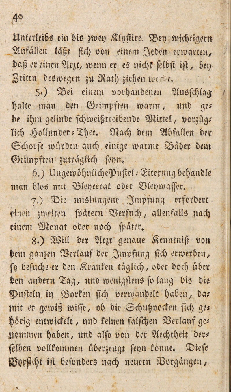 4© <c Unterleib^ ein btg Älpjftre. 35€t) midjtigertt 21 n fallen laft ft d) bon einem 3eben ermatten, ba£ et einen 21 rjt, wenn et eg nid)? felbjt ift, bet) Seiten begmegen in ÜvatI) $tef)en me *U\ 5*) 33ei einem borfyanbenen 2luöfd)la<j / tyalte man ben (geimpften warm, unb ges be if)m gelinbe fdlmetftreibenbe SÖUttet, borjüg; Iid> Jpoüunbet^l)eet 9lad? bem 2tbfaften bet <Sd)orfe mürben and) einige manne 3Sdbet bem ©eimpften gutragHtd) fepm 6.) UngemcI)nfid)e<PufIe(; (Bferung beraubte inan 6(00 mit 35fet)cerat ober SBlepmajfer* 7O Die mißlungene Impfung erforbert rincn jmeiten fpdtern Sßerfud), allenfalls nad> einem SJlcnat ober nod) fpdter* 80 2Bill ber 21r$t genaue .^enmnif bott bem ganzen Verlauf ber Impfung (Id) erwerben, fo befinde er ben Traufen tdgficf), ober bod) über t>en anbern‘Jag, unb wenigftens fo lang big bie §3ujMn in 93prfen (Id) berroanfcelt fyaben, bas mit er gewiß n>ifje, ob bie @d)u|pocfen fid) ge* |bng entmicfelt, unb feinen fallen Verlauf ge* liommen fyaben, unb alfo bon ber 2led)tf)ett ber* ftdben bollfommen überjeugt fepn fonne* Dtefe IBorjt d)t ift befonberg nad) neuern Vorgängen,
