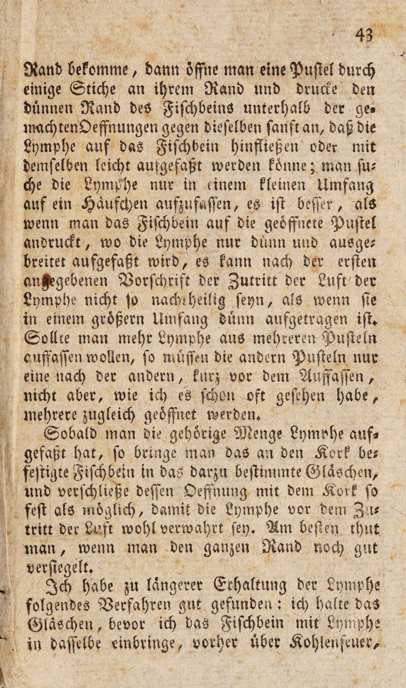 OJattb beFomme, bann offne man eine Ruffel burc^ einige @tid)e an intern £Ranb unb brutfe bett bannen Dianb be6 gifd)beino unterhalb ber ge* machtenDeffnungen gegen biefelben fauftan, baf bie £t)mpl)e auf ba§ §ifd)bein hinffteffen ober mit bemfelben (cid>t aufgefafft werben Fenne; man fu* d)e bie Spmphe nur in einem ffeinen Umfang auf ein Jjdufctyen aufjufaffen, eß ift beffer, als wenn man baß §ifd)bein auf bie geöffnete duftet anbtucft, wo bie Spmphe nur bann unb auoge* breitet aufgefafft wirb, es fann nad) ber etffett an feg ebenen 33orfd>rift ber 3*Untt ber C.uft ber Spmpfye titelt jo nadrU)eiüg fepn, afs wenn fte in einem gtöffern Umfang bumt aufgetragen iff* ©eilte man mel)r St)mpl)e aus mehreren rpuffeltt cuftaffen wollen, fo muffen bie anbern Ruffeln nur eine nach ber anbern, für} oor bem ^tuffaffen, nicht aber, wie id) ei fd)0ti oft gefel)en l)a6e ^ mehrere jttgleid) gebffnet werben* ©obalb man bie gehörige 2ßenge Spruche auf* gefaxt hat, fo bringe man bas an ben Äorf be; fejtigte §ifd|bein in bat? barju beffimtnte ©laschen, unb eetfchliepe beffen Deffmtng mit bem Mort fo feft als moglid), bamit bie Spmphe oor bem 3 i* tritt bee &ft wol)l eerwal)tt (ep* %m beffen tffut man, wenn man ben ganjen dtanb noeff gut oerffegelt* 3ch ^abe ju längerer Spaltung ber 2pmpf)e folgenbes Verfahren gut gefunben; id) halte bas ©faschen, beoor id) baß $tfd)bein mit ßpniphe in baffetbe rinbvmge, votier über Äo()UnfeUtc>