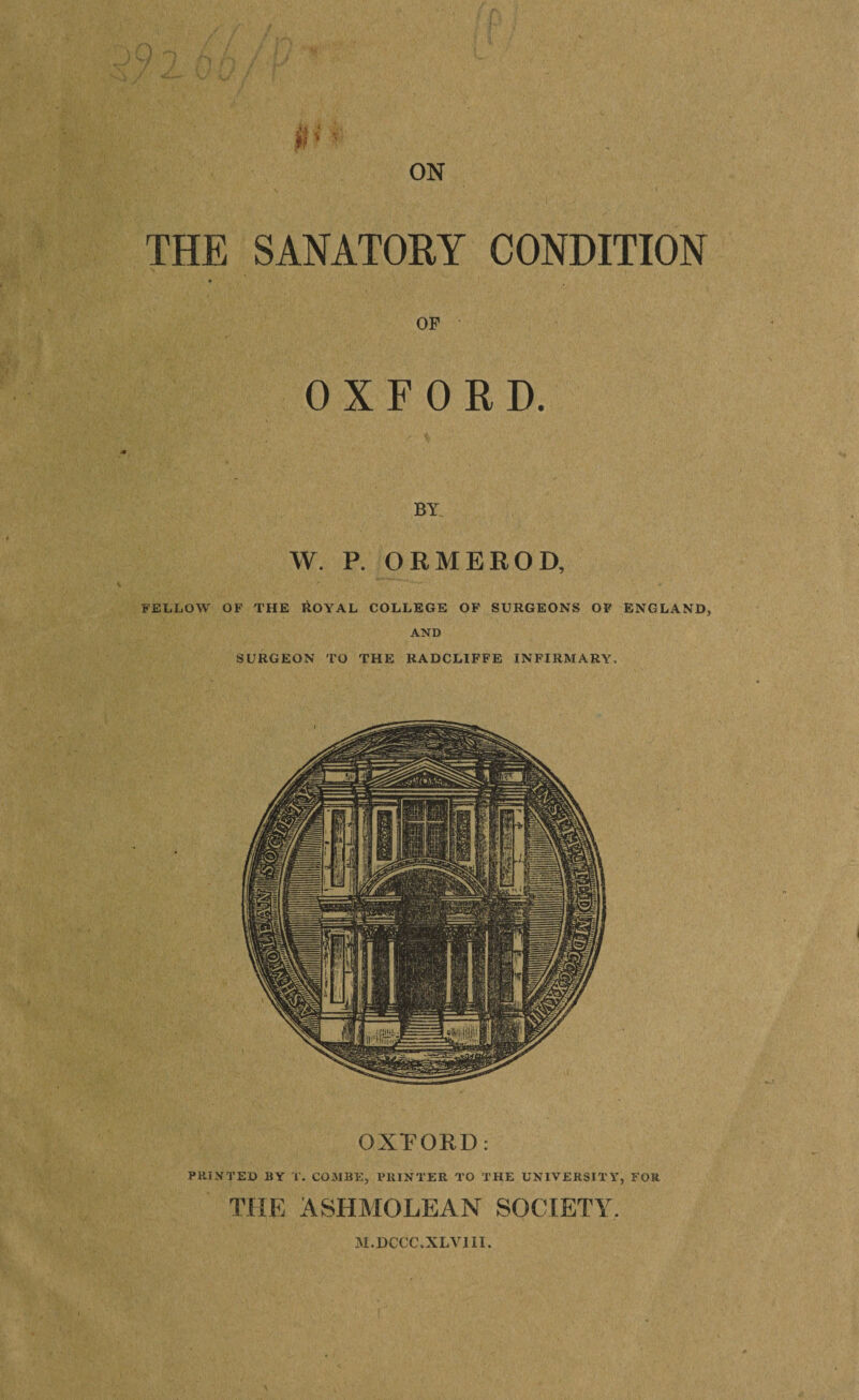 THE SANATORY CONDITION OF OXFORD. BY W. P. ORMEROD, THE ASHMOLEAN SOCIETY. FELLOW OF THE &OYAL COLLEGE OF SURGEONS OF ENGLAND, AND SURGEON TO THE RADCLIFFE INFIRMARY. OXFORD: PRINTED BY T. COMBE, PRINTER TO THE UNIVERSITY, FOR