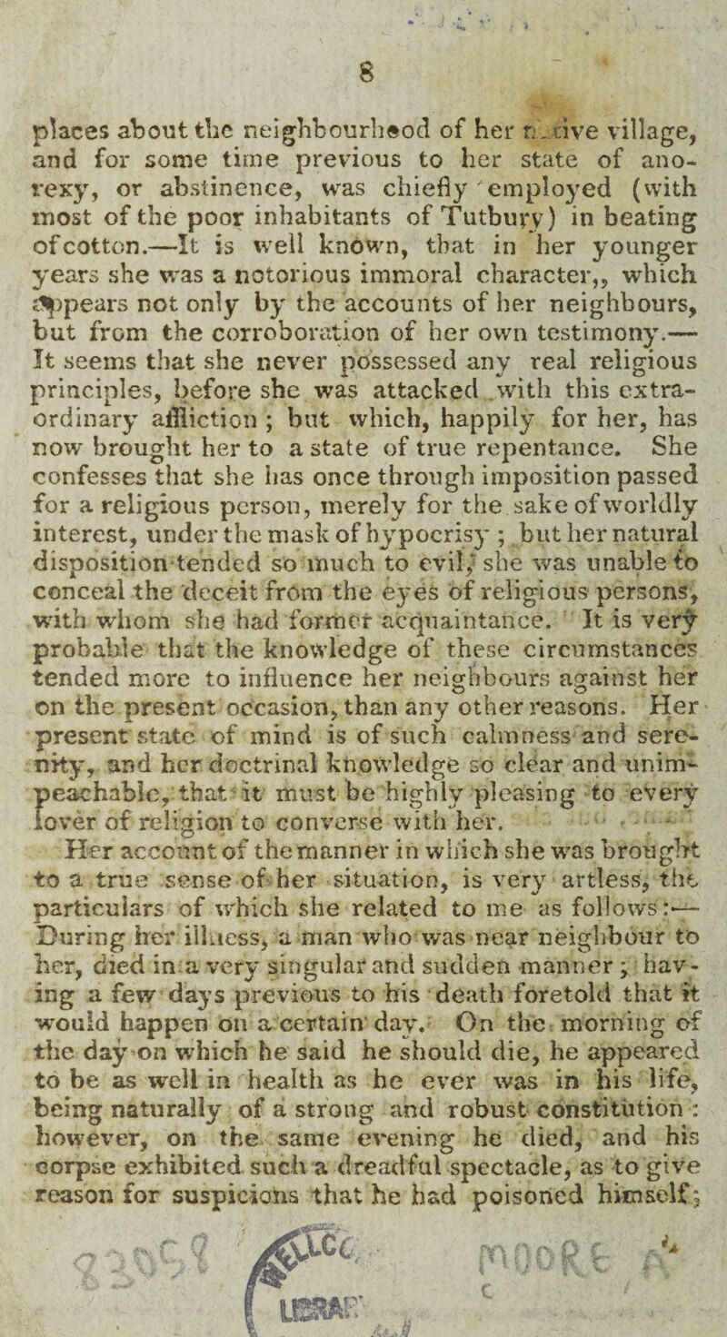 places about the neighbourhood of her n ave village, and for some time previous to her state of ano- rexy, or abstinence, was chiefly employed (with most of the poor inhabitants of Tut bury) in beating of cotton.—It is well known, that in her younger years she was a notorious immoral character,, which Spears not only by the accounts of her neighbours, but from the corroboration of her own testimony.— It seems that she never possessed any real religious principles, before she was attacked .with this extra¬ ordinary affliction ; but which, happily for her, has now brought her to a state of true repentance. She confesses that she has once through imposition passed for a religious person, merely for the sake of worldly interest, under the mask of hypocrisy ; but her natural disposition tended so much to evil,7 she was unable to conceal the deceit from the eyes of religious persons, writh whom she had former acquaintance. It is ver£ probable that the knowledge of these circumstances tended more to influence her neighbours against her on the present occasion, than any other reasons. Her present state of mind is of such calmness and sere¬ nity, and her doctrinal knowledge so clear and unim¬ peachable, that it must be highly pleasing to every lover of religion to converse with her. Her account of the manner in which she was brought to a true sense of her situation, is very artless, the particulars of which she related to me as follows:— During her illness, a man who was near neighbour to her, died in a very singular and sudden manner > hav ¬ ing a few days previous to his death foretold that it would happen on a certain day. On the morning of the day on which he said he should die, he appeared to be as well in health as he ever was in his life, being naturally of a strong and robust constitution : however, on the same evening he died, and his corpse exhibited such a dreadful spectacle, as to give reason for suspicions that he had poisoned hitnself