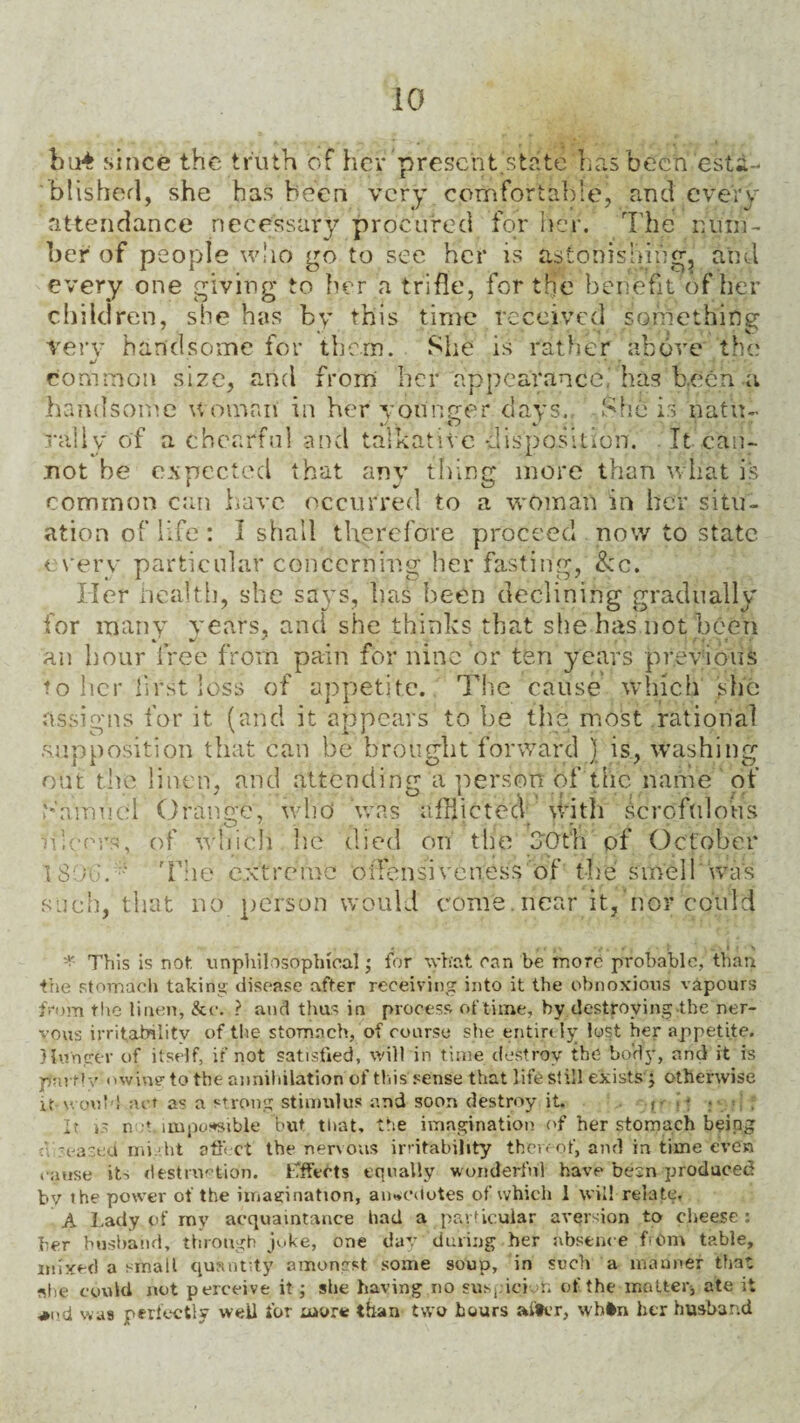 bti4 since the truth of hey’prescht.'state lias been esta¬ blished, she has been very comfortable, and every attendance necessary procured for her. The num¬ ber of people who go to see her is astonishing, and every one giving to her a trifle, for the benefit of her children, she has by this time received something very handsome for them. She is rather above the >j ■ common size, and from her appearance; has been a handsome woman in her younger days., .She is natu- rally of a chearfu! and talkative disposition. It can¬ not he expected that any thing more than what is common can have occurred to a woman in her situ¬ ation of life : I shall therefore proceed now to state every particular concerning her fasting, &c. Her health, she savs, has been declining gradually for many years, and she thinks that she has not been an hour free from pain for nine or ten years previous to her first loss of appetite. The cause which she assigns for it (and it appears to be the most rational .supposition that can be brought forward ) is, Washing out the linen, and attending a person of the name of bamud Orange, who was afflicted with Scrofulous ulcers, of which lie died on the 30th of October T80(:.* The extreme offensive tress of the smell “was such, that no person would come, near it,'nor could » c • 4 • 5 * This is not unphilosophieal; for what can be more probable, than the stomach taking disease after receiving into it the obnoxious vapours from the linen, &e. ? and thus in process of time, by destroying the ner¬ vous irritability of the stomach, of course she entirely lost her appetite. Hunger of itself, if not satisfied, will in time destroy the body, and it is par fly owing to the annihilation of this sense that life still exists j otherwise it would act as a strong stimulus and soon destroy it. It is not impossible but that, the imagination of her stomach being n -eased might affect the nervous irritability thereof, and in time even cause it-, destruction. Effects equally wonderful have besn produced by the power of the imagination, anecdotes of which 1 will relate, A Lady of my acquaintance had a particular aversion to cheese: her husband, through juke, one day during her absence from table, mixed a small quantity amongst some soup, in such a manner that ?«he could not perceive it ; she having no suspicion of the matter, ate it *i,.d was perfectly well for more than two hours after, whtn her husband