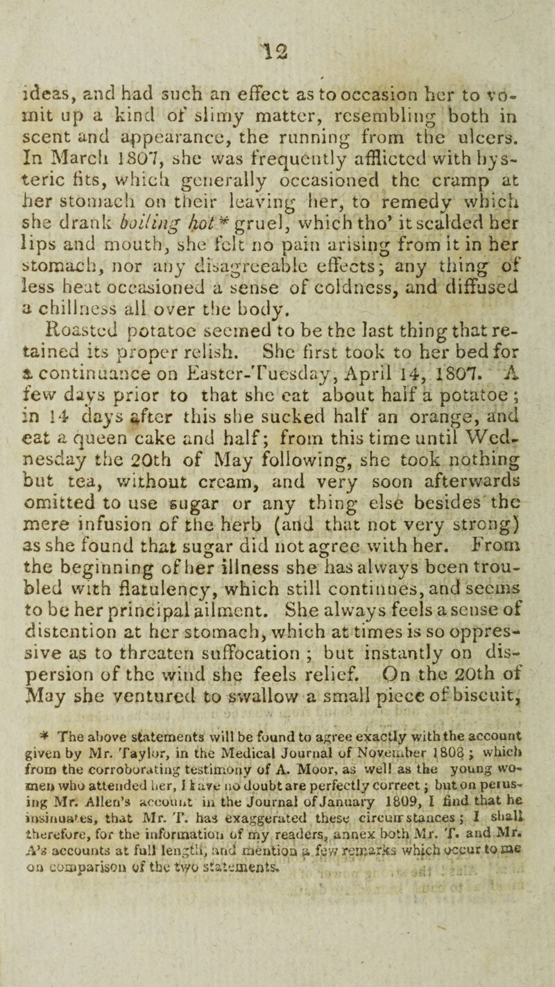 ideas, and had such an effect as to occasion her to vo¬ mit up a kind of slimy matter, resembling both in scent and appearance, the running from the ulcers. In March 1807, she was frequently afflicted with hys¬ teric fits, which generally occasioned the cramp at her stomach on their leaving her, to remedy which she drank boiling hot* gruel, which tho* it scalded her lips and mouth, she felt no pain arising from it in her stomach, nor any disagreeable effects; any tiling of less heat occasioned a sense of coldness, and diffused a chillness ail over the body. Roasted potatoe seemed to be the last thing that re¬ tained its proper relish. She first took to her bed for & continuance on Kaster-Tuesday, April 14, 1807. A few days prior to that she eat about half a potatoe ; in 14 days after this she sucked half an orange, and eat a queen cake and half; from this time until Wed¬ nesday the 20th of May following, she took nothing but tea, without cream, and very soon afterwards omitted to use sugar or any thing else besides the mere infusion of the herb (and that not very strong) as she found that sugar did not agree with her. From the beginning of her illness she has always been trou¬ bled with flatulency, which still continues, and seems to be her principal ailment. She always feels a sense of distention at her stomach, which at times is so oppres¬ sive as to threaten suffocation ; but instantly on dis¬ persion of the wind she feels relief. On the 20th of May she ventured to swallow a small piece of biscuit, * The above statements will be found to agree exactly with the account given by Mr. Taylor, in the Medical Journal of November 1803 ; which from the corroborating testimony of A. Moor, as well as the young wo¬ men who attended her, 11 uve no doubt are perfectly correct} but on perus¬ ing Mr. Allen’s account in the Journal of January 1809, I find that he insinuates, that Mr. T. has exaggerated these ciremr stances ; I shall therefore, for the information of my readers, annex both Mr. T. and Mr. A’s accounts at full length, and mention a few remar.ks which occur tome on comparison of the t\yo statements.