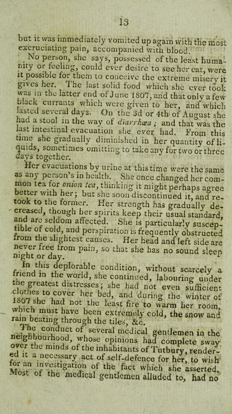 but it was immediately vomited up again with the most excruciating pain, accompanied with blood. No perbon, she says, possessed of the least huma¬ nity or feeling, could ever desire to see her eat, were it possible for them to conceive the extreme misery it gives her. I he last solid tood which she ever took was in the latter end of June 1807, and that only a few mack currants which were given to her, and which lasted several days. On the 3d or 4th of August she had a stool in the way of diarrkcea; and that was the last intestinal evacuation she ever had. From this time she gradually diminished in her quantity of li¬ quids, sometimes omitting to take any for two or three days together. Her evacuations by urine at this time were the same as an} person s in health. She once changed her com¬ mon tea for onion tea, thinking it might perhaps agree better with her; but she soon discontinued it, and re¬ took to toe former. Her strength has gradually de¬ creased, though her spirits keep their usual standard, and are seldom affected. She is particularly suscep- lble of cola, and perspiration is frequently obstructed from lightest causes. Her head and left side are ne/er free from pain, so that she has no sound sleep mgnt or day. * In this deplorable condition, without scarcely a tnend m the world, she continued, labouring under the greatest distresses; she bad not even sufficient iS07eShtOnC°rr 7 bed> and durinS the winter of wht h '?i n0tuth° lcast fire to warn her room, hich must have been extremely cold, the snow and ram beating through the tiles, fee. ' nt, coada<rt of several medical gentlemen in the ”v'? d,°Urh“1’ 7bos? 0P‘nions had complete sway over the minds of the inhabitants of Tutbury, render- ed it a necessary , act of self-defence for her to wish Mosatn rfTtIgatT f the,fact which she asserted -lost ot the medical gentlemen alluded to, had no