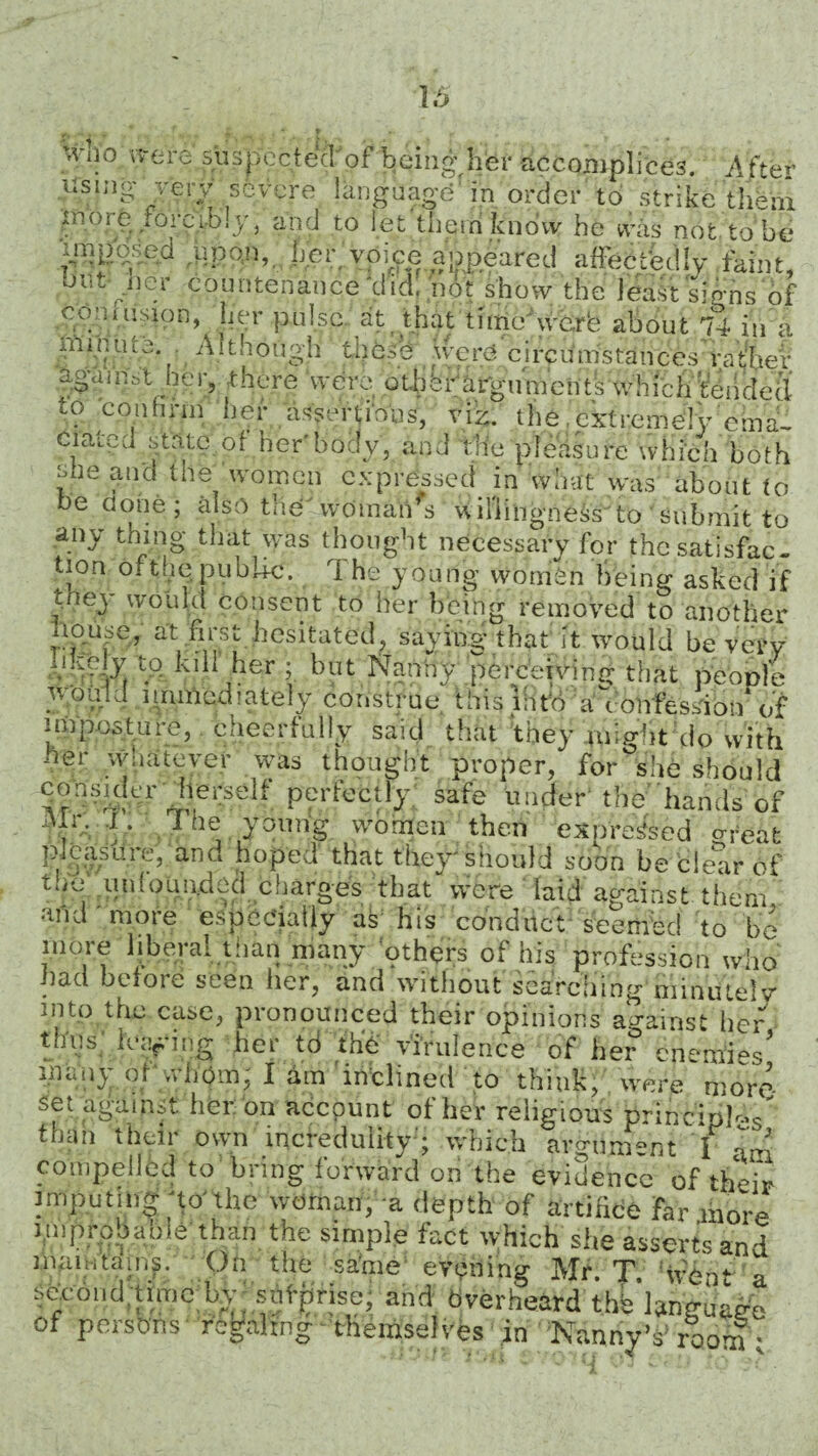 >Vii0 were suspectecTpf being her accomplices. After using v^i-y severe language in order to strike them tnv;i e .orcibly} and to let them know he was not to be upon, her, voice appeared affectedly faint' out lier countenance'did. not show the least signs of conhision, her pulse, at that thne werb about 74 in a iiiqnine. Although these werd circumstances rather against he r, r here were otb brargu m cutsw hfch tenrled to confirm her assertions, viz. the .extremely ema¬ ciated state of her'body, and the pleasure which both £le the womcn expressed in what was about to e done; also the woman s willingness^to submit to any thing that was thought necessary for the satisfac¬ tion ofthe public. 1 he young womhn being asked if gned would consent to her being removed to another liouse, a't first hesitated, saying that it would be very -'Wvb to lull he? ; but Nanny perceiving that people would mmied lately construe this liito a^t onfession* of imposture, cheerfully said that they -might do with ner whatever was thought proper, for°she should consKtcr herself perfectly safe under the'hands of Mr, dh The young women then expressed oteat pleasure, and hoped that they'should soon be clear of two iiniouu.ded charges that were laid against them, and more especially as his conduct seemed to be more liberal than many others of his profession who had before seen her, and without searching minutely into the case, pronounced their opinions against her thus leafing her td the virulence of her enemies' inany ol whom; I Urn inclined to think, were more set against her on account of her religious brlhcipI'V than their own incredulity’; which argument l am compelled to bring forward on the evidence of their imputing 'to'the woman, a depth of artifice far more
