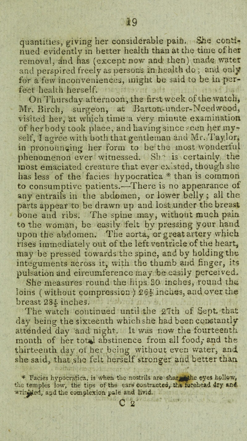 quantities, giving her considerable pain. She conti¬ nued evidently in better health than at the time of her removal, and has (except now and then) made water and perspired freely as persons in health do ; and only for a few inconveniences, might be said to be in per¬ fect health herself. On Thursday afternoon, the first week of the watch, Mr. Birch, surgeon, at Barton-under-Needwood, visited her, at which time a very minute examination of herbody took place, and having since seen her my¬ self, I agree with both that gentleman and Mr. Taylor, in pronouncing her form to be the most wonderful phenomenon ever witnessed. Sb^ is certainly the most emaciated creature that ever existed, though she has less of the facies hypocratica * than is common to consumptive patients.—There is no appearance of any entrails in the abdomen, or lower belly; all the parts appear to be drawn up and lost under the breast bone and ribs. The spine may, without much pain to the woman, be easily felt by pressing your hand upon the abdomen. The aorta, or great artery which rises immediately out of the left ventricle of the heart, may be pressed towards the spine, and by holding the integuments across it, with the thumb and finger, its pulsation and circumference may be easily perceived. She measures round the hips SO inches, round the loins ( without compression ) 26|‘ inches, and over the breast 28^- inches. The watch continued until the 27th of Sept, that day being the sixteenth which she had been constantly attended day and night, it was now the fourteenth month of her tot%l abstinence from all food,* and the thirteenth day of her being without even water, and she said, that,she felt herself stronger and better than V ■ T jf' i ♦ . t f * Facies hypocratica, is when the nostrils are shaqg^jthe eyes hollow, the temples low, the tips of the ears contracted, the forehead dry and -A-ri:^jled, apd the complexion pale and livid. C 2