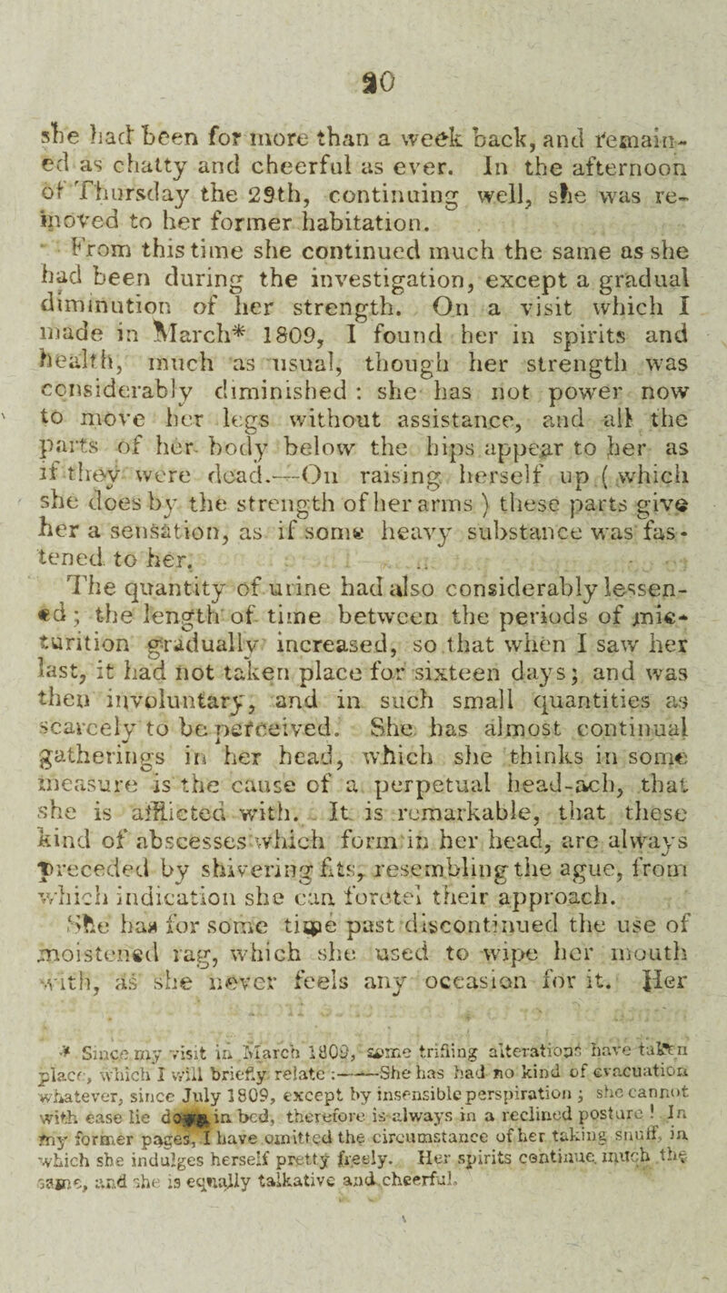 she had Been fo? more than a week back, and remain- ed as chatty and cheerful as ever. In the afternoon of Thursday the 29th, continuing well, she was re¬ moved to her former habitation. From this time she continued much the same as she had been during the investigation, except a gradual diminution of her strength. On a visit which I made in March* 1809, I found her in spirits and health, much as usual, though her strength was considerably diminished : she has not power now to move her legs without assistance, and ail the parts of her body below the hips appear to her as it they were dead.—--On raising herself up ( which she does by the strength of her arms ) these parts give her a sensation, as if som« heavy substance was fas¬ tened to her. .. - The quantity of urine had also considerably lessen¬ ed ; the length of time between the periods of ynie* turition gradually increased, so.that when I saw her last, it had iiot taken place for sixteen days; and was then involuntary, and in such small quantities as scarcely to be perceived. She has almost continual gatherings in her head, which she thinks in some measure is the cause of a perpetual head-ach, that she is addicted with. It is remarkable, that these kind of abscesses which form in her head, are always preceded by shivering fits, resembling the ague, from which indication she can foretel their approach. She haa for some tispe past discontinued the use of moistened rag, which she used to wipe her mouth with, as she never feels any occasion for it. Jler * Since my visit in March 1803, aice trifling alteration* have taiftn place, which 1 will brief.y relate ;-She has had no kind of evacuation whatever, since July 1809, except by insensible perspiration ; she cannot with ease lie in bed, therefore is-always in a reclined posture ! In my former pieces, I have omitted the circumstance of her taking snuff, in which she indulges herself pretty freely. Her spirits continue, much the same, and she is equally talkative and cheerful.