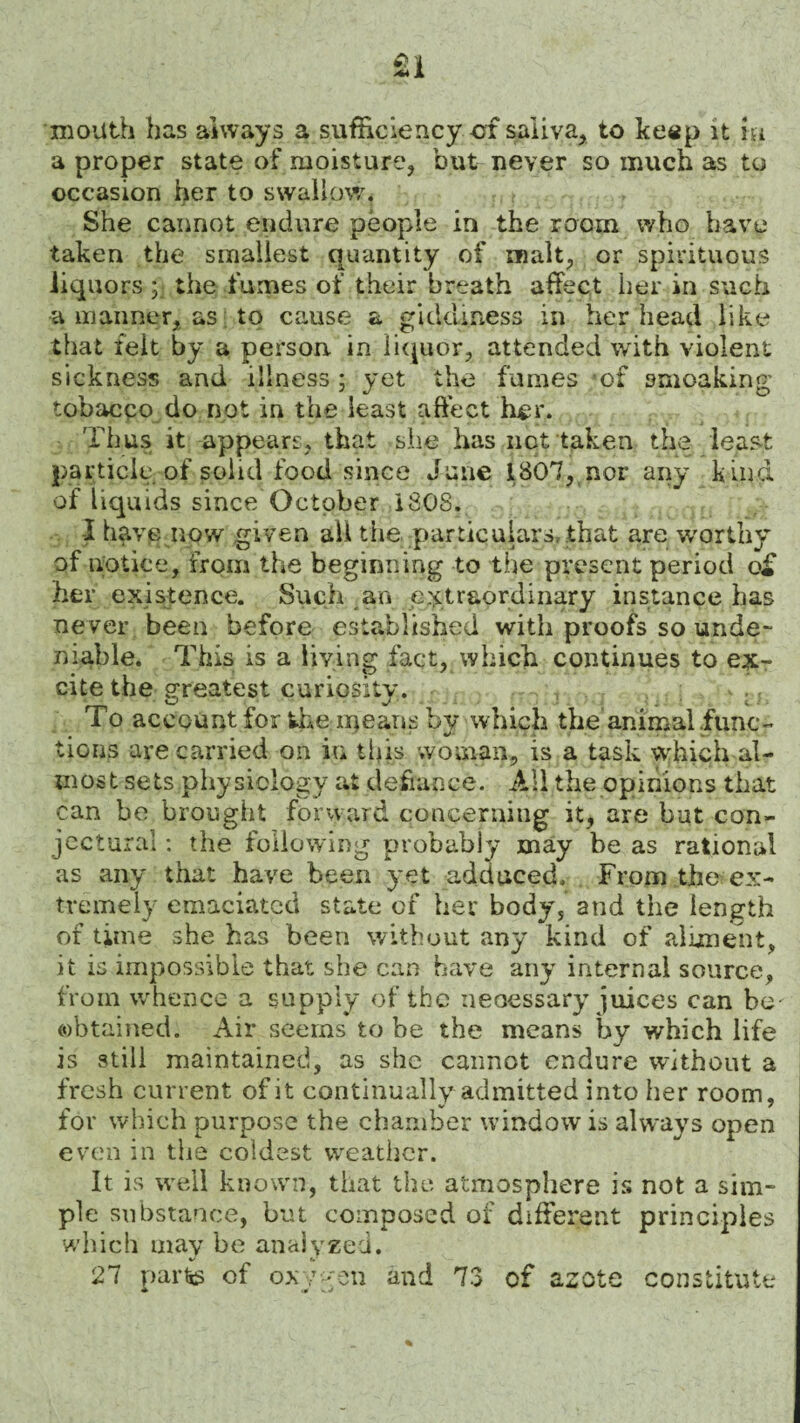 mouth has always a sufficiency of saliva., to ke«p it m a proper state of moisture, but never so much as to occasion her to swallow. She cannot endure people in the room who have taken the smallest quantity of malt, or spirituous liquors ;• the fumes of their breath affect her in such a manner, as to cause a giddiness in her head like that felt by a person in liquor, attended with violent sickness and illness; yet the fumes of smoaking tobacco do not in the least affect h^r. Thus it appears, that she has not taken the least particle of solid food since June 1807, nor any kind of liquids since October 1808. I have now given all the particulars, that are worthy of notice, from the beginning to the present period q£ her existence. Such an extraordinary instance has never been before established with proofs so unde¬ niable. This is a living fact, which continues to ex¬ cite the greatest curiosity. . To account for the ineans bv which the animal fiunc- tiGiis are carried on in this woman, is a task which al¬ most sets physiology at defiance. All the opinions that can be brought forward concerning it, are but con¬ jectural : the following probably may be as rational as any that have been yet adduced. From the ex¬ tremely emaciated state of her body, and the length of time she has been without any kind of aliment, it is impossible that she can have any internal source, from whence a supply of the necessary juices can be' obtained. Air seems to be the means by which life is still maintained, as she cannot endure without a fresh current of it continually admitted into her room, for which purpose the chamber window is always open even in the coldest weather. It is well known, that the atmosphere is not a sim¬ ple substance, but composed of different principles which may be analyzed. 27 parte of oxygen and 73 of azote constitute