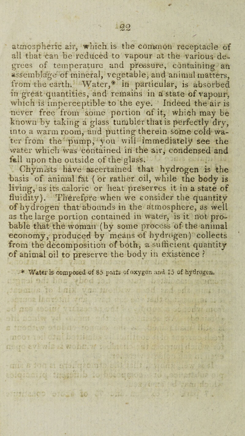 atmospheric air, which is the common receptacle of all that can be reduced to vapour at the various de¬ grees of temperature and pressure, containing an assemblage of mineral, vegetable, and animal matters, from the earth. Water,* in particular, is absorbed in great quantities, and remains in a state of vapour, which is imperceptible to the eye. Indeed the air is never free from some portion of it, which may be known by taking a glass tumbler that is perfectly dry, into a warm room, and putting therein some cold wa¬ ter from the pump, you will immediately see the water which was contained in the air, condensed and fall upon the outside of the glass. Chymists have ascertained that hydrogen is the basis of animal fat (or rather oil, while the body is living, as its caloric or heat preserves it in a state of fluidity). Therefore when we consider the quantity of hydrogen that abounds in the atmosphere, as well as the large portion contained in water, is it not pro¬ bable that the woman (by some process of the animal economy, produced by means of hydrogen) collects from the decomposition of both, a sufficient quantity of animal oil to preserve the body in existence ? * Water is composed of 85 parts of oxygen and 15 of hydrogem