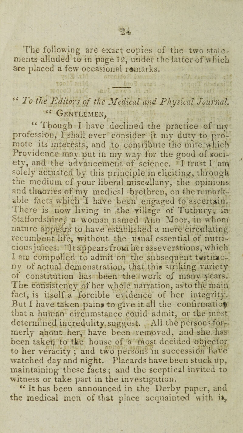 The following are exact copies of the two state¬ ments alluded to in page 12, under the latter of which are placed a few occasional remarks. “ To the Editors of the Medical and Physical Journal. “ Gentlemen, “ Though I have declined the practice of my profession, 1 shall ever consider it my duty to pro¬ mote its interests, and to contribute the mite which Providence may put in my way for the good of soci¬ ety, and the advancement of science. I trust I am solely actuated by this principle in eliciting, through the medium of your liberal miscellany, the opinions and theories of my medical brethren, on the remark¬ able facts which I have been engaged to ascertain. There is now living in the village of Tutbury, in Staffordshire, a woman named Ann Moor, in whom nature appears to have established a mere circulating recumbent life, without the usual essential of nutri- ciousju'ices. It appears from her asseverations, which 1 am compelled to admit on the subsequent testimo¬ ny of actual demonstration, that this striking variety of constitution has been the work of many years. T he consistency of her wholes narration, as to the main fact, is itself a forcible evidence of her integrity. But I have taken pains to give it all the confirmation that a human circumstance could admit, or the most determined incredulity, suggest. All the persons for¬ merly about her, have been removed, and she has been taken to the house of a most decided objector to her veracity ; and two persons in succession have watched day and night. Placards have been stuck up, maintaining these facts; and the sceptical invited to witness or take part in the investigation. “ It has been announced in the Derby paper, and the medical men cf that place acquainted with ifr9