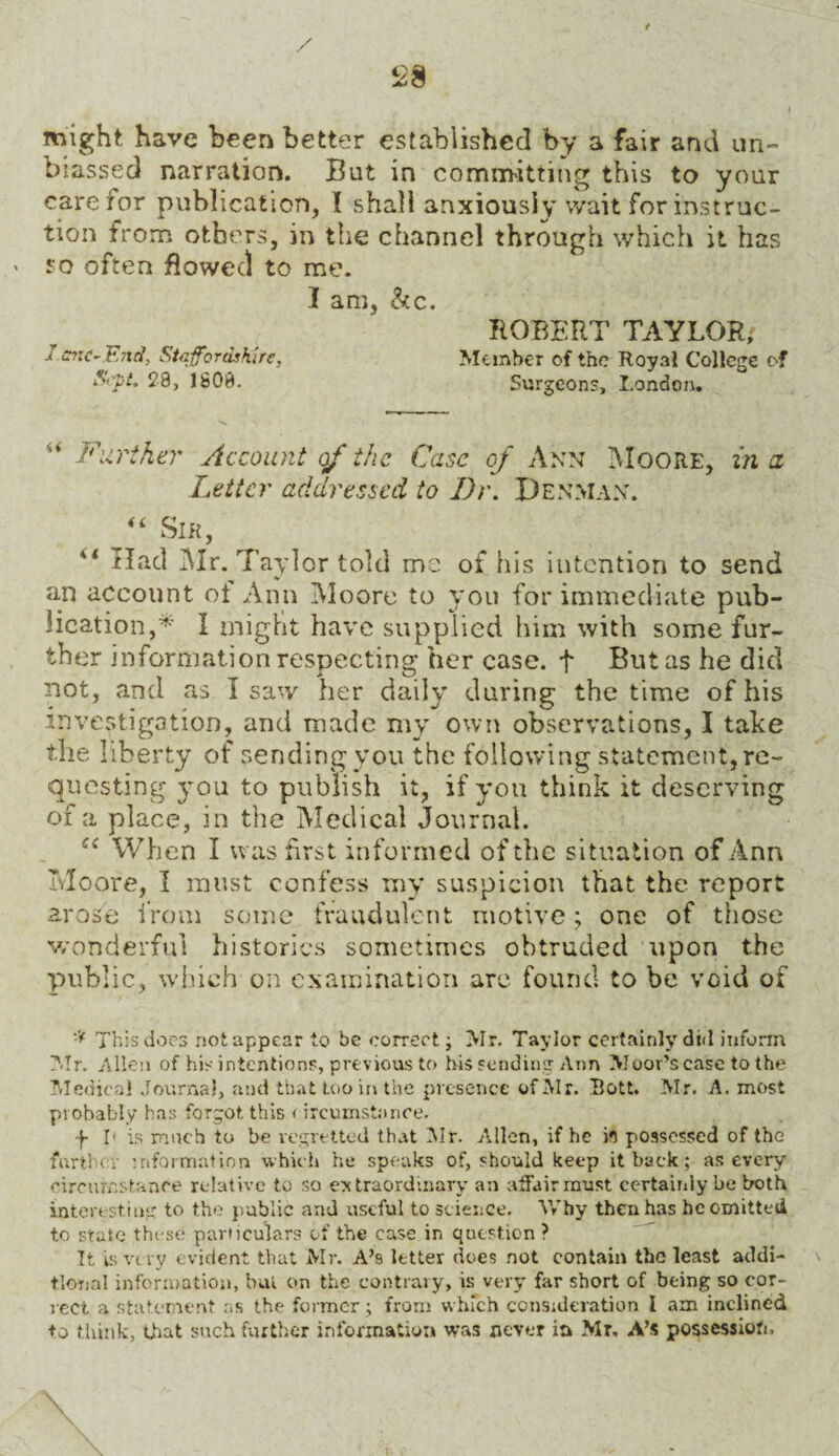 un- might have been better established by a fair and biassed narration. But in committing this to your care for publication, I shall anxiously wait for instruc¬ tion from others, in the channel through which it has ' so often flowed to me. I am, &c. ROBERT TAYLOR; i cite- End, Staffordshire, Member of the Royal College of S<~pt. 28, 1808. Surgeons, London. <u Further Account of the Case of Ann Moore, in a Letter addressed to Dr. Denman. “ Sir, 44 Had Mr. Taylor told me of his intention to send an account of Ann Moore to you for immediate pub¬ lication,* I might have supplied him with some fur¬ ther information respecting her case, f But as he did not, and as I saw her daily during the time of his investigation, and made my own observations, I take the liberty of sending you the following statement, re¬ questing jmu to publish it, if you think it deserving of a place, in the Medical Journal. Ci When I was first informed of the situation of Ann Moore, I must confess my suspicion that the report arose from some fraudulent motive; one of those wonderful histories sometimes obtruded upon the public, which on examination are found to be void of * This does notappear to be correct; >Ir. Taylor certainly did inform Mr. Allen of his intentions, previous to fris sending Ann Moor’s case to the Medical Journal, and that too in the presence of Air. Bott. Mr. A. most probably has forgot, this circumstance. f I' is much to be regretted that Air. Allen, if he its possessed of the further information which he speaks of, should keep it back; as every circumstance relative to so extraordinary an affair must certainly be both interesting to the public and useful to science. Why then has he omitted to state these particulars of the case in question ? Tt is very evident that Mr. A’s letter does not contain the least addi¬ tional information, but on the contrary, is very far short of being so cor¬ rect a statement as the former; from which consideration I am inclined to think, that such further information was never in Mr, A’s possession. \