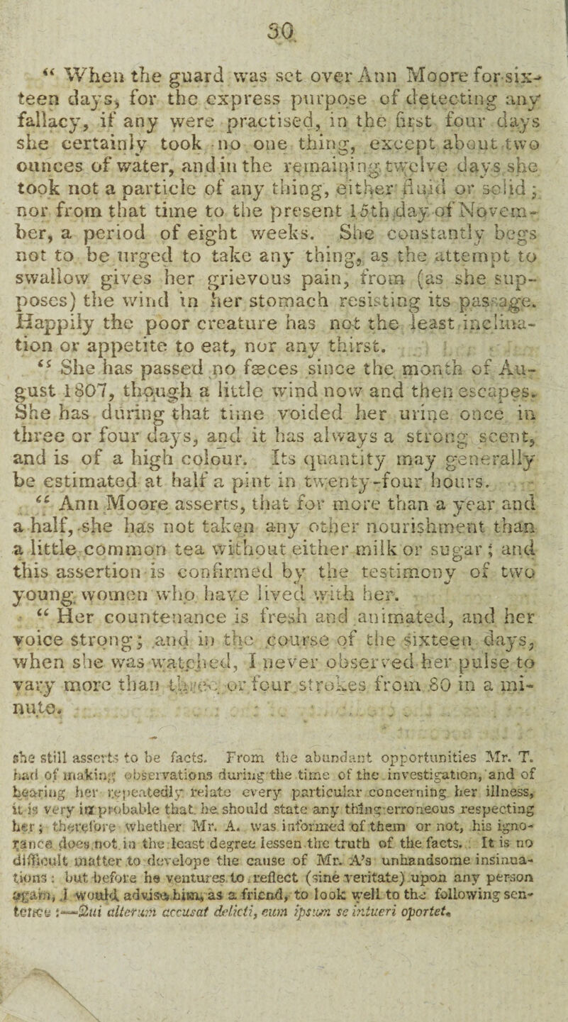 “ When the guard was set over Ann Moore for six¬ teen days* for the express purpose of detecting any fallacy, if any were practised, in the first four days she certainly took no one thing, except about two ounces of water, and in the remaining, twelve days she took not a particle of any thing, either fluid or solid ; nor frora that time to the present 15thdayof Novem¬ ber, a period of eight weeks. She constantly begs not to be urged to take any thing, as the attempt to swallow gives her grievous pain, from (as she sup¬ poses) the wind in her stomach resisting its passage. Happily the poor creature has not the least inclina¬ tion or appetite to eat, nor any thirst. (S She has passed no feces since the month of Au¬ gust 1807, though a little wind now and then escapes. She has during that time voided her urine once in three or four days, and it has always a strong scent, and is of a high colour. Its quantity may generally be estimated at half a pint in twenty-four hours. “ Ann Moore asserts, that for more than a year and a half,-she has not taken any other nourishment than a little common tea without either milk or sugar; and this assertion is confirmed by the testimony of two young, women who have lived with her. “ Her countenance is fresh and animated, and her voice strong; and in the course of the sixteen days, when she was watched, I never observed her pulse to vary more than th,’w,;or four. strokes from SO in a mi¬ nute* she still asserts to be facts. From the abundant opportunities Mr. T. had of making observations during the time of the investigation, and of bearing her repeatedly: relate every particular concerning her illness, it is very improbable that. he.should state any thing erroneous respecting her; therefore whether Mr. A* was informed of them or not, his igno¬ rance does not.in the least degree lessen the truth of the facts. It is no difficult matter to develope the cause of Mr. A’s unhandsome insinua¬ tions : but before he ventures to. reflect (sine veritate) upon any person jjfgam, .1 would, advise* him, as a friend, to look well to the following sen¬ tence dictum cccusat delicti, mm tpsim se intueri oportet«