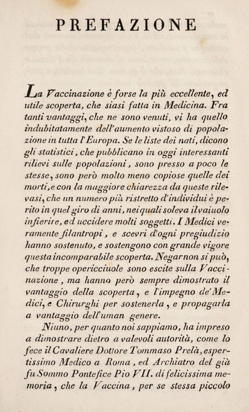 PREFAZIONE I jT-ja Vaccinazione è forse la più eccellente, ed utile scoperta, che siasi fatta in Medicina. Fra tanti vantaggi, che ne sono venuti, vi ha quello indubitatamente dell'aumento vistoso di popola¬ zione in tutta VEuropa. Se le liste dei nati, dicono gli statistici, che pubblicano in oggi interessanti rilievi sulle popolazioni, sono presso a poco le stesse, sono però molto meno copiose quelle dei mortile con la maggior e chiarezza da queste rile¬ vasi, che un numero più ristretto d’individui è pe¬ rito in quel giro di anni, nei quali soleva ilv aiuolo infierire, ed uccidere molti soggetti. I Medici ve¬ ramente filantropi, e scevri d'ogni pregiudizio hanno sostenuto, e sostengono con grande vigore questa incomparabile scoperta. Negar non si puòj che troppe opericciuole sono escite sulla Vacci¬ nazione , ma hanno però sempre dimostrato il vantaggio della scoperta, e l impegno de Me- dici\ e Chirurghi per sostenerla 9 e propagarla a vantaggio dell'amari genere. Ninno, per quanto noi sappiamo, ha impreso a dimostrare dietro a valevoli autorità, come lo fece il Cavaliere Dottore Tommaso Prelà, esper¬ tissimo Medico a Roma , ed Archiatro del già fu Sommo Pontefice Pio VII. di felicissima me¬