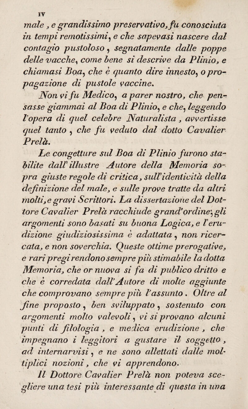 male , e grandissimo preservativo, fu conosciuta in tempi remotissimi, e che sapevasi nascere dal contagio pustoloso, segnatamente dalle poppe delle vacche, come bene si descrive da Plinio, e chiamasi Boa, che è quanto dire innesto, o pro¬ pagazione di pustole vaccine* Non vi fu Medico, a parer nostro, che pen¬ sasse giammai al Boa di Plinio, e che, leggendo l opera di quel celebre Naturalista, avvertisse quel tanto , che fu veduto dal dotto Cavalier Prelà. Le congetture sul Boa di Plinio furono sta¬ bilite daW illustre Autore della Memoria so¬ pra giuste regole di crìtica, sull'identicità della definizione del male, e sulle prove tratte da altri molti, e gravi Scrittori. La dissertazione del Dot¬ tore Cavalier Prelà racchiude grand*ordine', gli argomenti sono basati su buona Logica, e Teru¬ dizione giudiziosissima è adattata , non ricer¬ cata, e non soverchia. Queste ottime prerogative, e rari pregi rendono sempre piu stimabile la dotta Memoria, che or nuova si fa di publico dritto e che è corredata dall3Autore di molte aggiunte che comprovano sempre più Vassunto . Oltre al fine proposto, ben sviluppato , sostenuto con argomenti molto valevoli, vi si provano alcuni punti di filologia , e medica erudizione , che impegnano i leggitori a gustare il soggetto, ad internarvisì, e ne sono allettati dalle mol¬ ti pUci nozioni, che vi apprendono Il Dottore Cavalier Prelà non poteva sce¬ gliere una tesi più interessante di questa in una