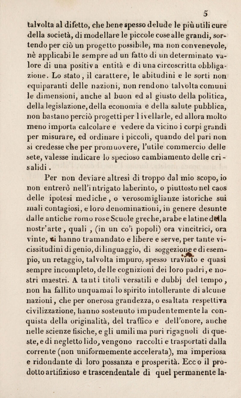 talvolta al difetto, che bene spesso delude le più utili cure della società, di modellare le piccole cose alle grandi, sor* tendo per ciò un progetto possibile^ ma non convenevole, nè applicabi le sempre ad un fatto di un determinato va¬ lore di una positiva entità e di una circoscritta obbliga- zione. Lo stato, il carattere, le abitudini e le sorti non equiparanti delie nazioni, non rendono talvolta comuni le dimensioni, anche al buon ed al giusto della politica, della legislazione,della economia e della salute pubblica, non bastano perciò progetti per 1 ivellarle, ed allora molto meno importa calcolare e vedere da vicino i corpi grandi per misurare, ed ordinare i piccoli, quando del pari non si credesse che per promuovere, Futile commercio delle sete, valesse indicare lo specioso cambiamento delle cri¬ salidi . Per non deviare altresi di troppo dal mio scopo, io non entrerò nell’i ntrigato laberinto, o piuttosto nel caos delle ipotesi mediche, o verosomiglianze istoriche sui mali contagiosi, e loro denominazioni, in genere desunte dalle antiche romo rose Scuole greche,arabe e latinededla nostr’arte, quali , (in un co’i popoli) ora vincitrici, ora vinte, hanno tramandato e libere e serve, per tante vi¬ cissitudini di genio, di linguaggio, di soggezione e di esem¬ pio, un retaggio, talvolta impuro, spesso iraviato e quasi sempre incompleto, de Ile cognizioni dei loro padri, e no¬ stri maestri. A tanti titoli versatili e dubbj del tempo, non ha fallito unquamai lo spirito intollerante di alcune nazioni, che per onerosa grandezza, o esaltata respeltiya civilizzazione, hanno sostenuto impudentemente la con¬ quista della originalità, del traffico e dell'onore, anche nelle scienze fìsiche, e gii umili ma puri rigagnoli di que¬ ste, e di negletto lido, vengono raccolti e trasportati dalla corrente (non uniformemente accelerata), ma imperiosa e ridondante di loro possanza e prosperità. Ecc o il pro¬ dotto artifizioso e trascendentale di quel permanente la-