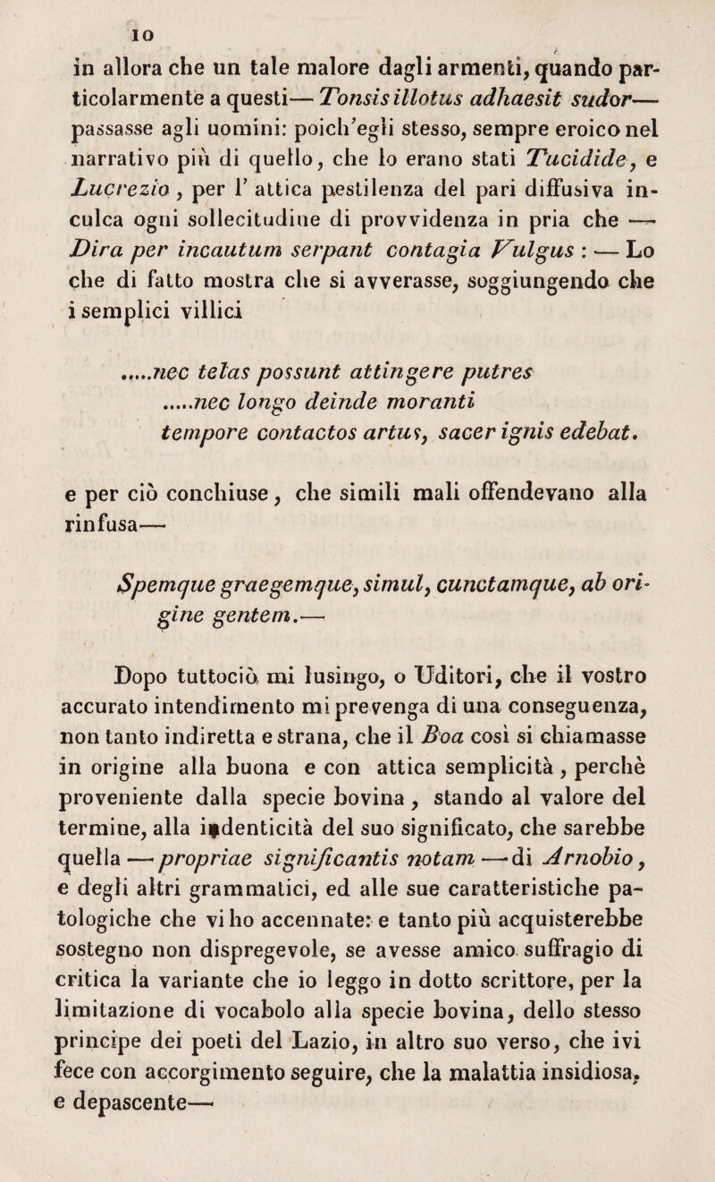 IO „ . ’ . ' « • k- in allora che un tale malore dagli armenti, quando par¬ ticolarmente a questi— Tonsisillotus adhaesit sudar— passasse agli uomini: poich'egli stesso, sempre eroico nel narrativo più di quello, che lo erano stati Tucidide, e Lucrezio, per T attica pestilenza del pari diffusiva in¬ culca ogni sollecitudine di provvidenza in pria che —— Dira per incautum serpant contagia Vulgus : — Lo che di fatto mostra che si avverasse, soggiungendo che i semplici villici .....ìiqc telas possunt attingere putres .nec longo deinde moranti tempore contactos artu?, sacer ignis edebat. e per ciò conchiuse, che simili mali offendevano alla rinfusa— Spemque graegemque, simul, cunctamque, ab ori¬ gine gente m.— Dopo tuttociò mi lusingo, o Uditori, che il vostro accurato intendimento mi pre venga di una conseguenza, non tanto indiretta e strana, che il Boa così si chiamasse in origine alla buona e con attica semplicità , perchè proveniente dalla specie bovina , stando al valore del termine, alla iydenticità del suo significato, che sarebbe quella — propriae signijìcantis notam —'di Arnobio, e degli altri grammatici, ed alle sue caratteristiche pa¬ tologiche che vi ho accennate: e tanto più acquisterebbe sostegno non dispregevole, se avesse amico suffragio di critica la variante che io leggo in dotto scrittore, per la limitazione di vocabolo alla specie bovina, dello stesso principe dei poeti del Lazio, in altro suo verso, che ivi fece con accorgimento seguire, che la malattia insidiosa, e depascente—