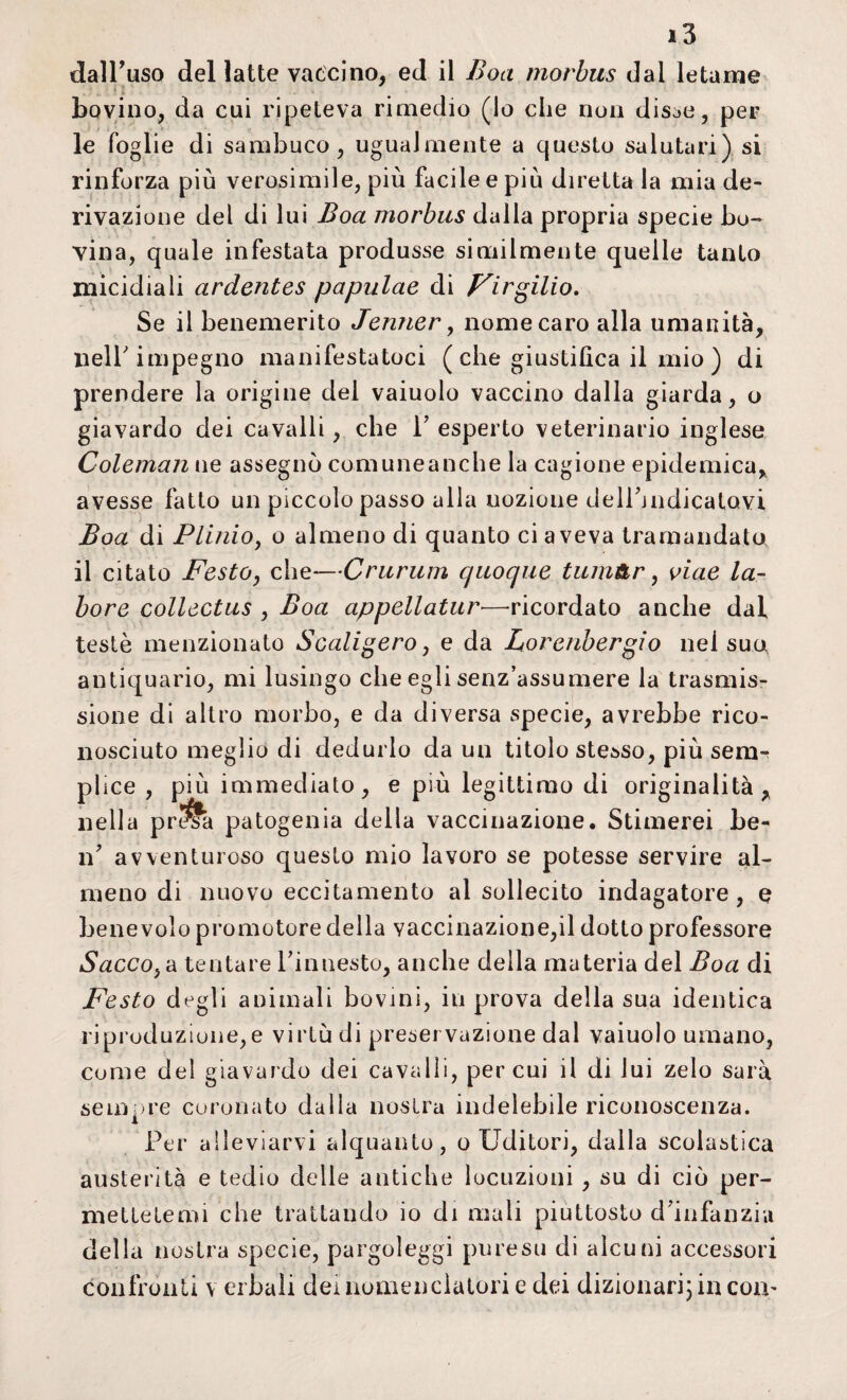 dall’uso dellatte vaccino, ed il Boa morbus dal letame bovino, da cui ripeteva rimedio (lo che non disse, per le foglie di sambuco, ugualmente a questo salutari) si rinforza più verosimile, più facile e più diretta la mia de¬ rivazione del di lui Boa morbus dalla propria specie bo¬ vina, quale infestata produsse similmente quelle tanto micidiali ardentes papulae di Virgilio. Se il benemerito Jenner, nome caro alla umanità, nell'impegno manifestatoci ( che giustifica il mio ) di prendere la origine del vaiuolo vaccino dalla giarda, o giavardo dei cavalli, che P esperto veterinario inglese Coleman ne assegnò comuneanche la cagione epidemica, avesse fatto un piccolo passo alla nozione dellùndicalavi Boa di Plinio, o almeno di quanto ci aveva tramandato il citato Festo, che—Crurum quoque tum&r, viae la¬ bore collectus , Boa appellatur—ricordato anche dal testé menzionato Scaligero, e da Lorenbergio nei suo antiquario, mi lusingo che egli senz’assumere la trasmis¬ sione di altro morbo, e da diversa specie, avrebbe rico¬ nosciuto meglio di dedurlo da un titolo stesso, più sem^ plice , più immediato, e più legittimo di originalità, nella pr$fa patogenia della vaccinazione. Stimerei be¬ li' avventuroso questo mio lavoro se potesse servire al¬ meno di nuovo eccitamento al sollecito indagatore, e benevolo promotore della vaccinazione,il dotto professore Sacco, a tentare l’innesto, anche della materia del Boa di Festo degli animali bovini, in prova della sua identica riproduzione,e virtù di preservazione dal vaiuolo umano, come del giavardo dei cavalli, per cui il di lui zelo sarà sempre coronato dalla nostra indelebile riconoscenza. Per alleviarvi alquanto, o Uditori, dalla scolastica austerità e tedio delle antiche locuzioni, su di ciò per¬ mettetemi che trattando io di mali piuttosto d’infanzia della nostra specie, pargoleggi puresu di alcuni accessori confronti v ei bali dei nomenclatori e dei dizionari) in con-