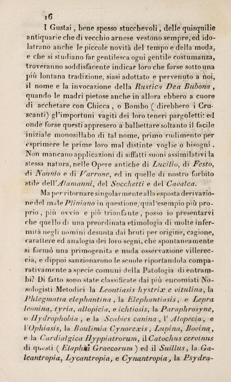 antiquarie che di vecchio arnese vestono sempre, ed ido¬ latra no anche le piccole novità del tempo e della moda, e che si studiano far gentilesca ogni gentile costumanza, troveranno soddisfacente indicar loro che forse sotto una più lontana tradizione, siasi adottato e pervenuto a noi, il nome e la invocazione della Rustica Dea Bitbona , quando le madri pietose anche in allora ebbero a cuore di acchetare con Chicca „ o Bombo ( direbbero i Cru¬ scanti) gl’importuni vagiti dei loro teneri pargoletti: ed onde forse questi appresero a balbettare soltanto il facile iniziale monosillabo di tal nome, primo rudimento p»er esprimere le prime loro mal distinte voglie 0 bisogni . Non mancano applicazioni di siffatti suoni assimilativi la stessa natura, nelle Opere antiche di Lucilio, di Desto, di Nonnio e di Marrone, ed in quelle di nostro forbito stile cieli’Alamanni, del Sacchetti e del Cavalca. Ma per ritornare singoiar mente al la esposta deri vazio- nedel male Piini ano in qnestione/qual’esempio più pro¬ prio , più ovvio e più trionfante, posso io presentarvi che quello di una preordinata etimologia di molte infer¬ mila negli uomini desunta dai bruti per origine, cagione, carattere ed analogia dei loro segni, che spontaneamente si fo mio una primogenita e nuda/ osservazione villerec¬ cia, e dippoi sanzionarono le scuole riportandola compa¬ rativamente a specie comuni della Patologia di entram¬ bi? Di fatto sono state classificate dai più encomiati No- sologisti Metodici la Leontiasis hystrix e vitalina ^ la Pklegmatia elephantina , la Elephantiasis, e Lepra leonina, tyria, allo pi ci a, e ìchtiosis, la Paraphrosjrne, o Hydrophohia , e la Scabies canina , V Alopecia, e YOphiasis, la Boulimia Cynorexis , Lupina, Bovina, e la Cardialgica tìyppiatrorum, HCatochus cervinus di questi ( Elaphm Graecorum ) ed il Suillus, la Ga-< leantropiaj Lycantropia, e Cynantropia , la Psydra-