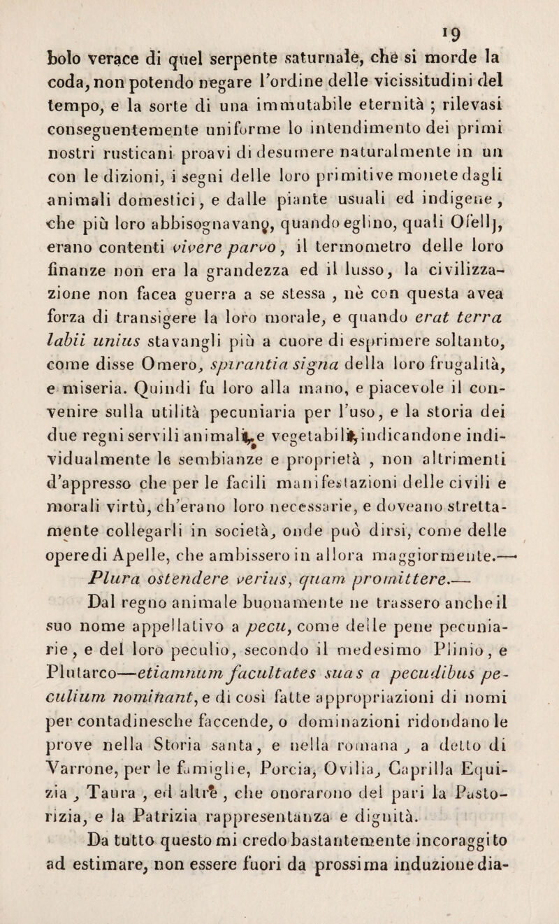 *9 bolo verace di quel serpente saturnale, che si morde la coda, non potendo negare bordine delle vicissitudini del tempo, e la sorte di una immutabile eternità ; rilevasi conseguentemente uni forme lo intendimento dei primi nostri rusticani proavi di desumere naturalmente in un con le dizioni, i segni delle loro primitive monete dagli animali domestici, e dalle piante usuali ed indigene, che più loro abbisognavano, quando eglino, quali Ofellj, erano contenti vivere parvo y il termometro delle loro finanze non era la grandezza ed il lusso, la civilizza¬ zione non facea guerra a se stessa , nè con questa avea forza di transigere la loro morale, e quando erat terra labii unius stavangli più a cuore di esprimere soltanto, come disse Omero, spi r and a si gna della loro frugalità, e miseria. Quindi fu loro alla mano, e piacevole il con¬ venire sulla utilità pecuniaria per buso, e la storia dei due regni servili ammalile vegetabili^indicandone indi¬ vidualmente le sembianze e proprietà , non altrimenti dappresso che per le facili manifestazioni delle civili e morali virtù, ch'era no loro necessarie, e duveano stretta- mente collegarli in società, onde può dirsi, come delle operedi Apelle, che ambissero in allora maggiormente.—• Plura ostendere verius, cpiam promettere_ Dal regno animale buonamente ne trassero anche il suo nome appellativo a pecu, come delle pene pecunia¬ rie, e del loro peculio, secondo il medesimo Plinio , e Plutarco—•etiamnum facultates suas a pecudibus pe¬ culi um nomifiant, e di cosi fatte appropriazioni di nomi per contadinesche faccende, o dominazioni ridondano le prove nella Storia santa, e nella romana , a detto di Varrone, per le famiglie, Porcia, Ovilia, Gaprilla Equi- zia Taura , ed altr^ , che onorarono del pari la Pasto¬ rizia, e la Patrizia rappresentanza e dignità. Da tutto questo mi credo bastantemente incoraggi to ad estimare, non essere fuori da prossima induzione dia-
