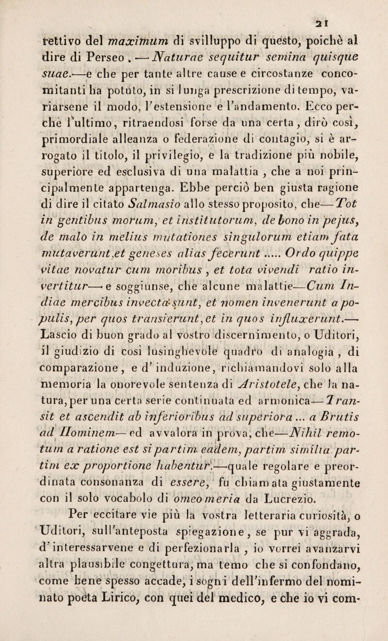 Il tallivo del maximum di svilluppo di questo, poiché al dire di Perseo , — Naturae sequitur semina quisque suae.-—e che per tante altre cause e circostanze conco¬ mitanti ha potuto, in si lunga prescrizione di tempo, va¬ riarsene il modo, restensione e Paludamento. Ecco per¬ chè l'ultimo, ritraendosi forse da una certa, dirò così, primordiale alleanza o federazione di contagio, si è ar¬ rogato il titolo, il privilegio, e la tradizione più nobile, superiore ed esclusiva di una malattia , che a noi prin¬ cipalmente appartenga. Ebbe perciò ben giusta ragione di dire il citato Salmasio allo stesso proposito, che—Tot in gentibus morum, et institutorum, de bono in pejus, de malo in melilis mutationes singulorum etiam fata mutaverunt xt geneses alias fecerunt.Ordo quippe vitae novatur cum moribus , et tota vivendi ratio in¬ vertitile—»e soggiunse, che alcune malattie-—Cum In¬ dine mercibus invecta-slmt, et nomea ìnvenerunt a po- pulis, per quos transìerunt ,et in quos itijluxerunt.— La scio di buon grado al vostro discernimento, o Uditori, il giudizio di così lusinghevole quadro di analogia , di comparazione, e d’induzione, richiamandovi solo alla memoria la onorevole sentenza di Aristotele, che la na¬ tura, per una certa serie continuata ed armonica—Iran- sit et ascendit ab inferioribus ad superiora ... a Brutis ad Hominem— ed avvalora in prova, che—Nihil remo- tura a ratione est sipartim eadem, partim similia par¬ ti m ex proportione habentur.—quale regolare e preor¬ dinata consonanza di essere, fu chiani ata giustamente con il solo vocabolo di omeomeria da Lucrezio. Per eccitare vie più la vostra letteraria curiosità, o Ud itori, sulfanteposta spiegazione, se pur vi aggrada, d’interessarvene e di perfezionarla , io vorrei avanzarvi altra plausibile congettura, ma temo che si confondano, come bene spesso accade, i sogni delPinfermo del nomi¬