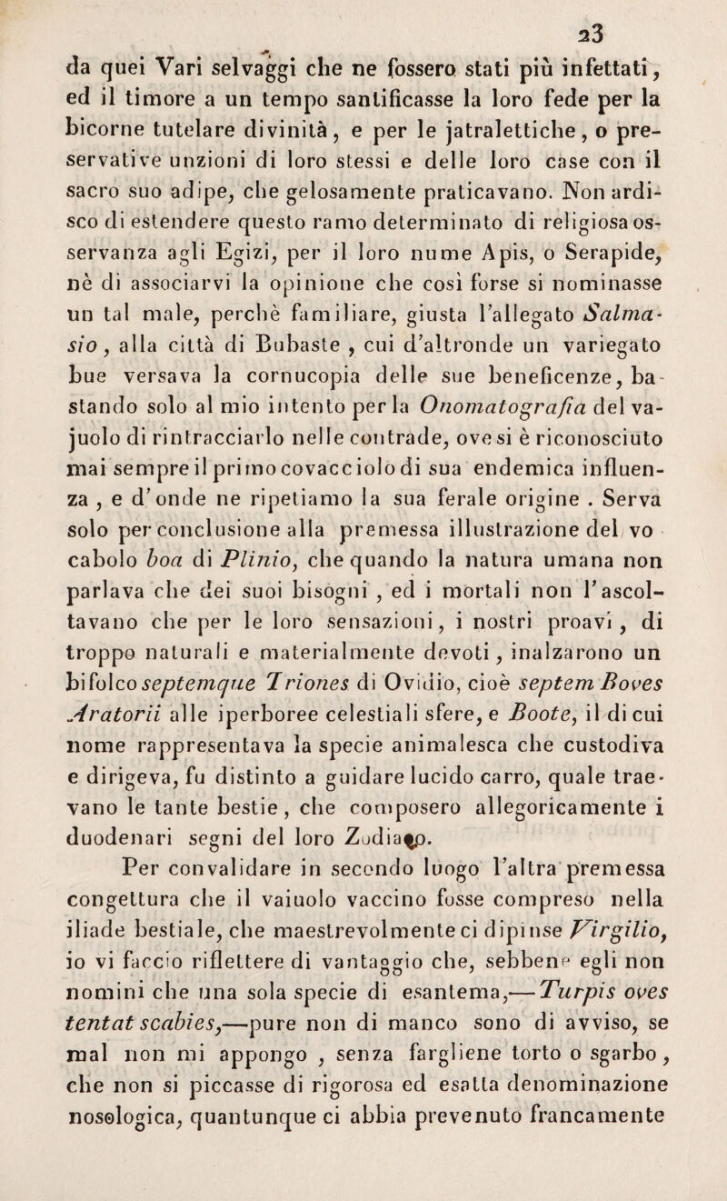 da quei Vari selvaggi che ne fossero stati più infettati, ed il timore a un tempo santificasse la loro fede per la bicorne tutelare divinità, e per le jatralettiche, o pre¬ servative unzioni di loro stessi e delle loro case con il sacro suo adipe, che gelosamente praticavano. Non ardi¬ sco di estendere questo ramo determinato di religiosaos- servanza agli Egizi, per il loro nume Apis, o Serapide, ne di associarvi la opinione che cosi forse si nominasse un tal male, perchè familiare, giusta la 1 legato Salma- sio, alla città di Bubaste , cui d'altronde un variegato bue versava la cornucopia delle sue beneficenze, ba¬ stando solo al mio intento perla Onomatografia del va- juolo di rintracciarlo nelle contrade, ove si è riconosciuto mai sempre il primo covacciolo di sua endemica influen¬ za , e d'onde ne ripetiamo la sua ferale origine . Serva solo per conclusione alla premessa illustrazione del vo cabolo boa di Plinio, che quando la natura umana non parlava che dei suoi bisogni , ed i mortali non Tascol¬ tavano che per le loro sensazioni, i nostri proavi, di troppo naturali e materialmente devoti, inalzarono un bifolcoseptemque Iriones di Ovidio, cioè septem Boves Aratorii alle iperboree celestiali sfere, e Boote, il di cui nome rappresentava la specie animalesca che custodiva e dirigeva, fu distinto a guidare lucido carro, quale trae¬ vano le tante bestie, che composero allegoricamente i duodenari segni del loro Zodiaco. Per convalidare in secondo luogo l'altra premessa congettura che il vaiuolo vaccino fosse compreso nella iliade bestiale, che maestrevolmente ci dipinse Virgilio, io vi faccio riflettere di vantaggio che, sebbene egli non nomini che una sola specie di esantema,— Turpis oves tentai scabies,—pure non di manco sono di avviso, se mal non mi appongo , senza fargliene torto o sgarbo, che non si piccasse di rigorosa ed esatta denominazione nosologica, quantunque ci abbia prevenuto francamente