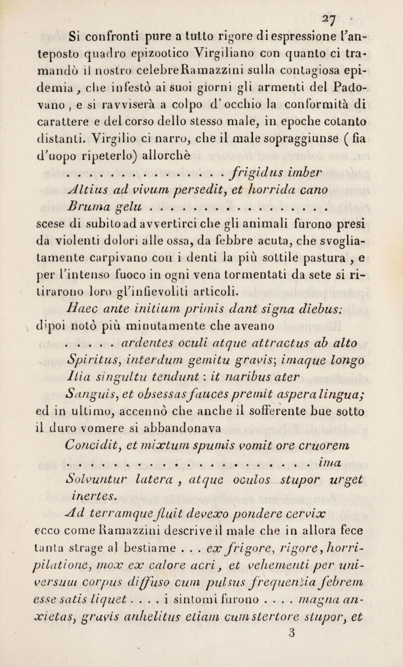 .21 * Si confronti pure a tutto rigore di espressione l’an¬ teposto quadro epizootico Virgiliano con quanto ci tra¬ mandò lì nostro celebre Ramazzi ni sulla contagiosa epi¬ demia ^ che infestò ai suoi giorni gli armenti del Pado¬ vano, e si ravviserà a colpo d’occhio la conformità di carattere e del corso dello stesso male, in epoche cotanto distanti. Virgilio ci narro, che il male sopraggiunse ( fìa d’uopo ripeterlo) allorché .frigidus imber slltius ad vivum persedit, et horrida cario Brama gela. scese di subitoad avvertirci che gli animali furono presi da violenti dolori alle ossa, da febbre acuta, che svoglia¬ tamente carpivano con i denti la più sottile pastura , e per l’intenso fuoco in ogni vena tormentati da sete si ri¬ tirarono loro gPinfie voli ti articoli. Haec ante initium primis dant sigila diebus: dipoi notò più minutamente che aveano .ardentes oculi atque attractus ab alto Spi ri t us, inter dum gemitìi gravis’, imaque longo Itia singultii tendunt : it naribus ater Sanguis, et obsessasfauces premit aspera lingua; ed in ultimo, accennò che anche il sofferente bue sotto il duro vomere si abbandonava Concidit, et mix timi spumis vomii ore cruorem ..ima Solvuntur luterà , atque oculos stupor urget inertes. Ad terramque fluii devexo pondere cervix ecco come Ramazzali descriveil male che in allora fece tanta strage al bestiame . . . ex /rigore, rigore, borri- pilatione, inox ex calore acri, et vehementi per uni- versata corpus diffuso cimi pulsus frequenlia febrem esse satis liquet . . . . i sintomi furono .... magna ari- xietas, gravis anhelitus edam cimi stertore stupor, et 3