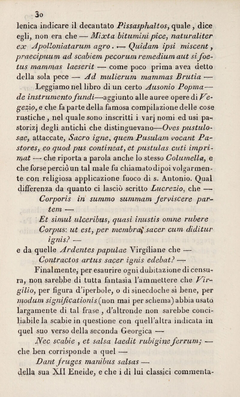 lenica indicare il decantato Pissasphaltos, quale , dice egli, non era che — Mixta bitumini pice, naturaliter ex Apolloniatarum agro . —- Quidam ipsi miscent y praecipuum ad scabiem pecorum remedium aut sifoe- tus mamn%as laeserit — come poco prima avea detto della sola pece — Ad mulierum mammas Brutia •— Leggiamo nel libro di un certo Ausonio Popma — de instrumento flindi—'aggiunto alle auree opere di Ve- gezio, e che fa parte della famosa compilazione delle cose rustiche, nel quale sono inscritti i varj nomi ed usi pan storizj degli antichi che distinguevano—Oves pastaio- sae, attaccate, Sacro igne> quem Pusulam vocant Pa- storeSy eo quod pus contineat, et pustulas cuti impri- mat — che riporta a parola anche lo stesso Columella, e che forse perciò un tal male fu chiamato dipoi volgarmen¬ te con religiosa applicazione fuoco di s. Antonio. Qual differenza da quanto ci lasciò scritto Lucrezio, che -—• Corporis in summo summam Jerviscere par- tem — Et siinul ulceribus, quasi inustis omne rabere Corpus: ut est, per membra$ sacer cum diditur ignis? — e da quelle Ardentes papulae Virgiliane che — Contractos artus sacer ignis edebatì —- Finalmente, per esaurire ogni dubitazione di censu¬ ra, non sarebbe di tutta fantasia Fammettere che Vir¬ gilio, per figura d'iperbole, o di sinecdoche sì bene, per modum signijìcationis (i\on mai per schema) abbia usato largamente di tal frase , d'altronde non sarebbe conci¬ liabile la scabie in questione con queli'altra indicata in quel suo verso della seconda Georgica — Nec scabie , et salsa laedit rubigine ferrami — che ben corrisponde a quel *— Dant Jruges manibus salsas — della sua XII Eneide, e che i di lui classici commenta-