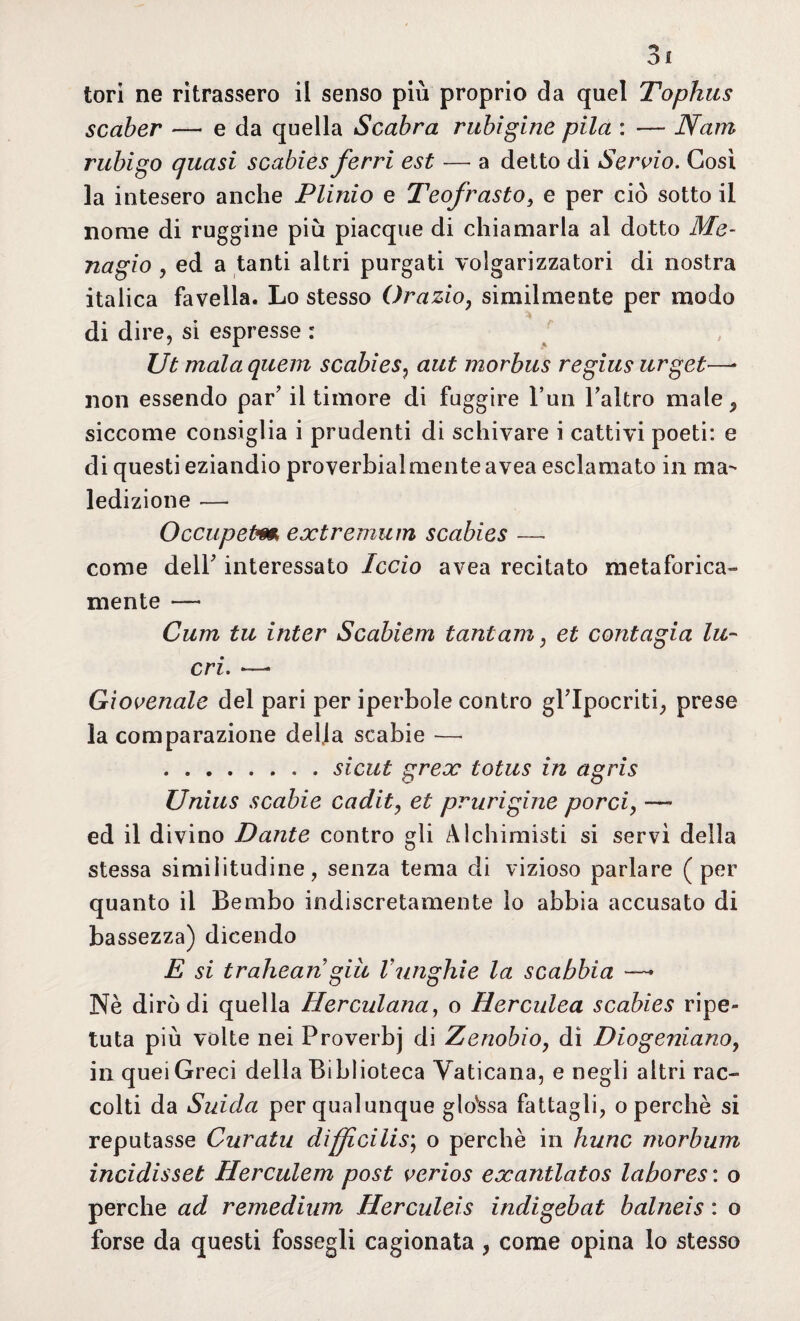 scaber — e da quella Scabra rubigine pila : — Nani rubigo quasi scabies ferri est — a detto di Servio. Cosi la intesero anche Plinio e Teofrasto, e per ciò sotto il nome di ruggine più piacque di chiamarla al dotto Me- nagio , ed a tanti altri purgati volgarizzatori di nostra italica favella. Lo stesso Orazio, similmente per modo di dire, si espresse : Ut mala quem scabies, aut morbus regius urget—- non essendo par’ il timore di fuggire l’un l’altro male^ siccome consiglia i prudenti di schivare i cattivi poeti: e di questi eziandio proverbialmente avea esclamato in ma¬ ledizione — Occupetm extremum scabies —- come dell’ interessato ledo avea recitato metaforica» mente — Curii tu inter Scabiem tantam, et contagia lu¬ cri. ~ Giovenale del pari per iperbole contro gl’ipocriti, prese la comparazione della scabie — .sicut grex totus in agris Unìus scabie caditi et pnirigine porci, — ed il divino Dante contro gli Alchimisti si servì della stessa similitudine, senza tema di vizioso parlare (per quanto il Bembo indiscretamente io abbia accusato di bassezza) dicendo E si trahean giu Vunghie la scabbia —» Nè diròdi quella Herculana, o Herculea scabies ripe¬ tuta più volte nei Proverbj di Zenobio, dì Diogeniano, in quei Greci della Biblioteca Vaticana, e negli altri rac¬ colti da Suida per qualunque glossa fattagli, o perchè si reputasse Curatu dìffìcilis\ o perchè in hunc morbum incidisseb Herculem post verios exantlatos labores : o perche ad remedium Herculeis indigebat balneis : o forse da questi fossegli cagionata , come opina lo stesso
