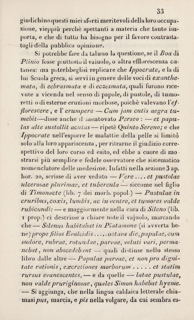 giudichinoquesti miei sforzi meritevoli dellaloro occupa¬ zione, vieppiù perché spettanti a materia che tanto im¬ porta, e che di tutto ha bisogno per il favore contrasta¬ togli della pubblica opinione. Si potrebbe fare da taluno la questione,se il Boa di Plinio fosse piuttosto il vaiuolo, o altra efflorescenza cu¬ tanea: ma potrebbeglisi replicare che Ippocrate, e la di lui Scuola greca, si servì in genere delle voci di exanthe- mata, di ecbrasmata e di eczesniatay quali furono rice¬ vute a vicenda nel senso di papole, di pustole, di turno- retti odi esterne eruzioni morbose, poiché valevano l'ef- florescere , e V erumpere —- Cum jam cutis aegra tu~ mebit—disse anche il mentovato Perseo : — et papa- las alte sustollit acutas— ripetè Quinto Sereno; e che Ippocrate nelPesporre le malattie della pelle si limitò solo alla loro appariscenza , per ritrarne il giudizio corre- spettivo del loro corso ed esito, ed ebbe a cuore di mo¬ strarsi più semplice e fedele osservatore che sistematico nomenclatore delle medesime. Infatti nella sezione3 ap. hor. 20, scrisse di aver veduto — Pere ... .et pustolae ulcerosae plurimae, et tubercula—* siccome nel figlio di Timonacte (lib. 7 dei morb. popol.) —- Pustulae in cruribiiSyCoxis, lumbis, ac in ventre, et twnores valde rubi cimeli : — e maggiormente nella cura di Sileno (lib. 1 ProP*) ci descrisse a chiare note il vajuolo, marcando che — Silenus habitabat in Platanione (si avverta be- nej prope filios E vaici dis.octava die,papulae, cum sudore, rubrae, rotundae, parvaeì velati vari, penna- nebat, non abscedebant •—• quali distinse nello stesso libro dalle altre — Papulae parvae, et non prò digni- tate rationis, exeretiones morborum.et statini rursus evanescentes, — e da quelle — latae pustulae, non valde pruriginosae, cjuales Simon habebat hyeme. — Si aggiunga, che nella lingua caldaica letterale chia¬ masi pus, marcia, e pis nella volgare, da cui sembra es-