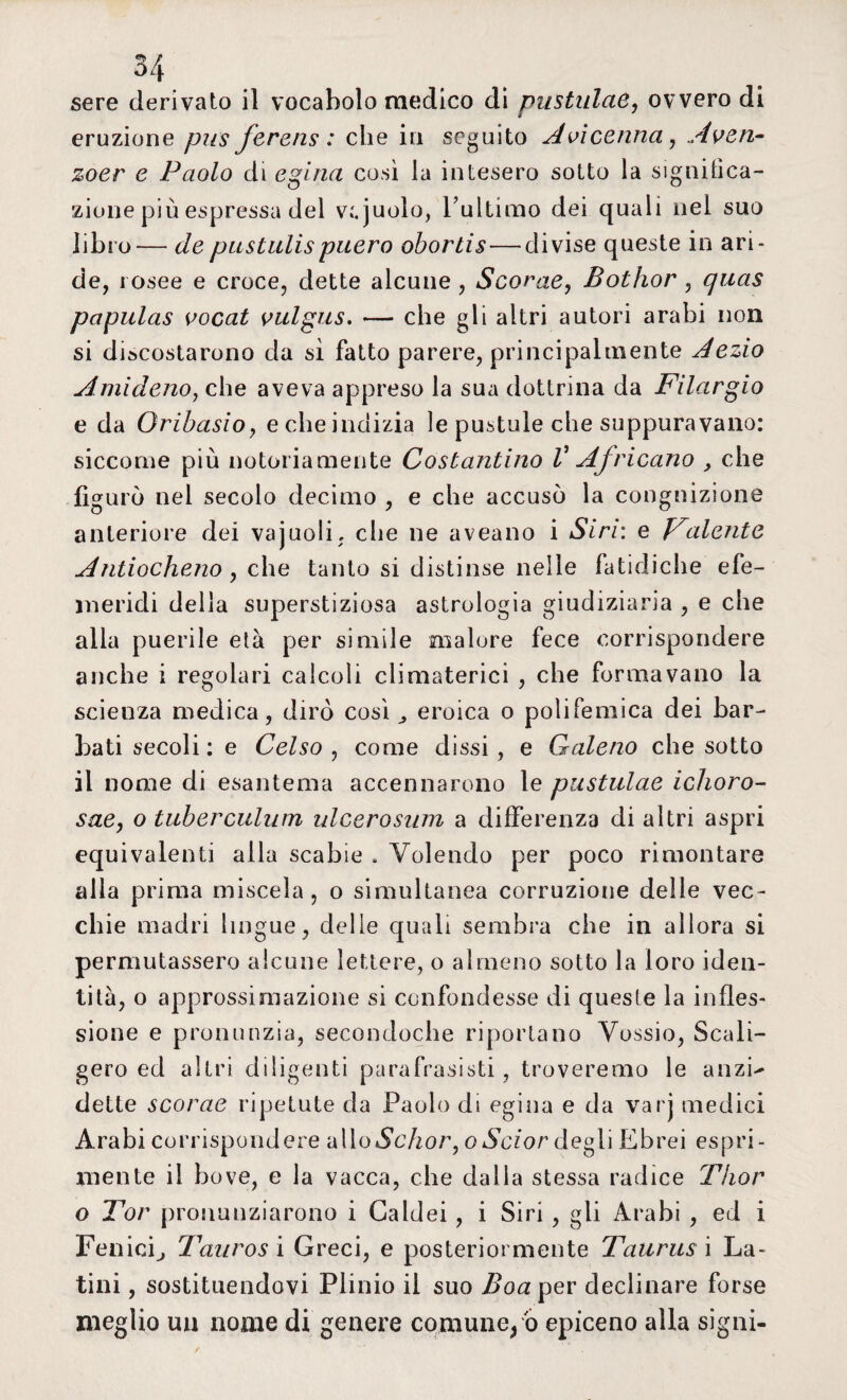 sere derivato il vocabolo medico di pustulae, ovvero di eruzione pus ferens : che iti seguito Avicenna, Aven- zoer e Paolo di egina così la intesero sotto la significa¬ zione più espressa del v;.juolo, Tultimo dei quali nel suo libro— depustulispuero obortis—divise queste in ari¬ de, rosee e croce, dette alcune, Scorae, Bothor , qnas papulas vocat vulgus. — che gli altri autori arabi non si discostarono da sì fatto parere, principalmente Aezio Amideno, che aveva appreso la sua dottrina da Filargio e da Oribasioy e che indizia le pustole che suppuravano: siccome più notoriamente Costantino V Africano , che figurò nel secolo decimo , e che accusò la congnizione anteriore dei vajuoli, che ne aveano i Siri: e Valente Antiocheno, che tanto si distinse nelle fatidiche efe- meridi delia superstiziosa astrologia giudiziaria , e che alla puerile età per simile malore fece corrispondere anche i regolari calcoli climaterici , che formavano la scienza medica, dirò così , eroica o polifemica dei bar¬ bati secoli : e Celso , come dissi, e Galeno che sotto il nome di esantema accennarono le pustulae ichoro- sae, o tuberculutn ulcerosum a differenza di altri aspri equivalenti alla scabie . Volendo per poco rimontare alla prima miscela , o simultanea corruzione delie vec¬ chie madri lingue, delie quali sembra che in allora si permutassero alcune lettere, o almeno sotto la loro iden¬ tità, o approssimazione si confondesse di queste la infles¬ sione e pronunzia, secondoche riportano Vossio, Scali¬ gero ed altri diligenti parafrasati, troveremo le anzi-* dette scorae ripetute da Paolo di egina e da vari medici Arabi corrispondere alloSchor, oScior degli Ebrei espri¬ mente il bove, e la vacca, che dalla stessa radice Thor o Tor pronunziarono i Caldei, i Siri, gii Arabi , ed i Fenici, Tauros i Greci, e posteriormente Taurus i La¬ tini , sostituendovi Plinio il suo Boa per declinare forse meglio un nome di genere comune/o epiceno alla signi-