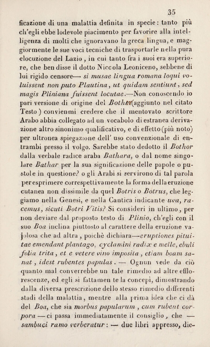Reazione di una malattia definita in specie: tanto più ch'egli ebbe lodevole piacimento per favorire alla intel¬ ligenza di molti che ignoravano la greca linguale mag¬ giormente le sue voci tecniche di trasportarle nella pura elocuzione del Lazio , in cui tanto fra i suoi era superio¬ re, che ben disse il dotto Niccola Leoniceno, sebbene di lui rigido censore-—• si musae lingua romana loqui vo- luissent non pitto Plautina, ut quidam sentiunt, sed magis Pliniana fui ss ent locutae.—Non conoscendo io pari versione di origine del i?o£/i/W(aggiunto nel citato Testo ) convienmi credere che il mentovato scrittore Àrabo abbia collegato ad un vocabolo di estranea deriva¬ zione altro sinonimo qualificativo, e di effetto (più noto) per ultronea spiegazione dell' uso convenzionale di en¬ trambi presso il volgo. Sarebbe stato dedotto il Bothor dalla verbale radice araba Bathara) o dal nome singo¬ lare Bathar per la sua significazione delle papole o pu¬ stole in questione? o gli Arabi si servirono di tal parola per esprimere correspetti va mente la forma della eruzione cutanea non dissimile da quel Botris o Botrus, che leg¬ giamo nella Genesi, e nella Cantica indicante uva, ra- cemus, sicuti Botri Vitis? Si consideri in ultimo, per non deviare dal proposto testo di Plinio, ch'egli con il suo Boa inclina piuttosto ai carattere delia eruzione va¬ iolosa che ad altra, poiché dichiara—•eruptiones pitui- tae emendant piantago} ciclamini radix e nielle, ebuli folla trita , et e vetere vino imposita , etiarn boam sa- nat , idest rubentes papulas . — Ognun vede da ciò quanto mal converrebbe un tale rimedio ad altre efflo¬ rescenze, ed egli sì fattameli tela concepì, dimostrando dalla diversa prescrizione dello stesso rimedio differenti stadi della malattia, mentre alla prima idea che ci dà del Boa, che sia morbus papularum , cum rubent cor- pora—ci passa immediatamente ii consiglio , che — sambuci ramo verberatur : — due libri appresso, die-