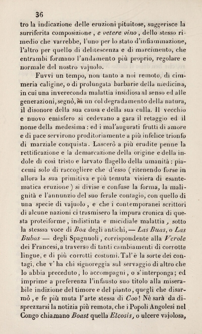 tro la indicazione delle eruzioni pituitose, suggerisce la surriferita composizione , e vetere vino , dello stesso ri¬ medio che varrebbe, l’uno per lo stato d’infiammazione, Faltro per quello di deliteseenza e di marcimento, che entrambi formano l’andamento più proprio, regolare e normale del nostro vajuolo. Fuvvi un tempo, non tanto a noi remoto, di cim¬ meria caligine, odi prolungata barbarie della medicina, in cui una invereconda malattia insidiosa al senso ed alle generazioni, segnò, i»n un col degradamento della natura, il disonore della sua causa e della sua culla. Il vecchio e nuovo emisfero si cedevano a gara il retaggio ed il nome della medesima : ecl i malaugurati frutti di amore e di pace servirono proditoriamente a più infelice trionfo di marziale conquista. Lascerò a più erudite penne la rettificazione e la demarcazione della origine e della in¬ dole di così tristo e larvato flagello della umanità: pia¬ ce m i solo di raccogliere che d’esso (ritenendo forse in allora la sua primitiva e più temuta visiera di esante¬ matica eruzione ) si divise e confuse la forma, la mali¬ gnità e l’annunzio del suo ferale contagio, con quello di una specie di vajuolo , e che i contemporanei scrittori di alcune nazioni ci trasmisero la impura cronica di que¬ sta proteiforme, indistinta e micidiale malattia ^ sotto la stesssa voce di Boa degli antichi,— Las Buas, o Las Bubas — degli Spagnuoli, corrispondente alla ferole dei Francesi,a traverso di tanti cambiamenti di corrotte lingue, e di più corrotti costumi. Tal’è la sorte dei con¬ tagi, che v’ha chi signoreggia sul servaggio di altro che lo abbia preceduto, lo accompagni, o s’interponga; ed imprime a preferenza l’infausto suo titolo alla misera¬ bile indizione del timore e del pianto, quegli che disar¬ mò ,e fe più muta l’arte stessa di Cool Nè sarà da di¬ sprezzarsi la notizia più remota, che i Popoli Àngolesi nel Congo chiamano Boast quella Elcosis, o ulcere vajolosa,