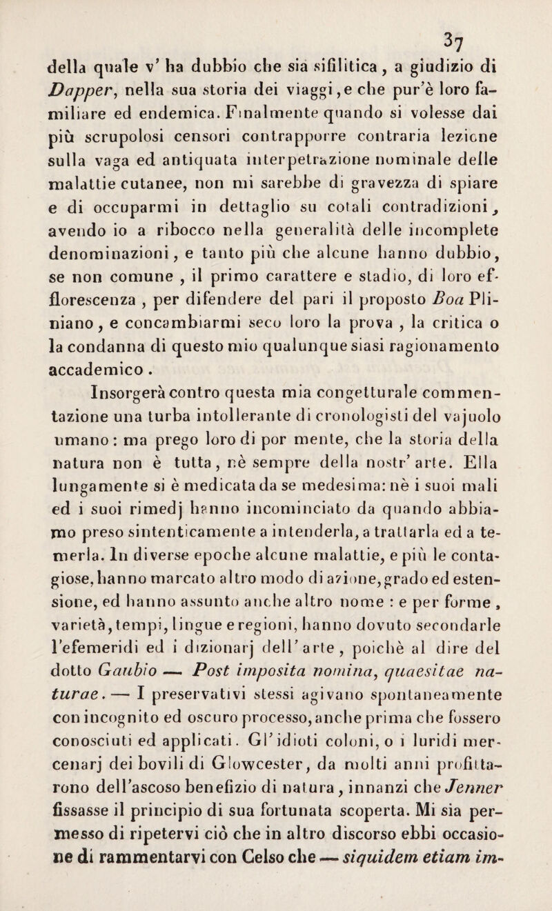 della quale v’ ha dubbio che sia sifilitica, a giudizio di Dapper, nella sua storia dei viaggi,e che pur è loro fa¬ miliare ed endemica. Finalmente quando si volesse dai più scrupolosi censori contrapporre contraria lezione sulla vaga ed antiquata interpetrazione nominale delle malattie cutanee, non mi sarebbe di gravezza di spiare e di occuparmi in dettaglio su cotali contradizioni, avendo io a ribocco nella generalità delle incomplete denominazioni, e tanto più che alcune hanno dubbio, se non comune , il primo carattere e stadio, di loro ef¬ florescenza , per difendere del pari il proposto Boa Pli- niano, e concambiarmi seco loro la prova , la critica o la condanna di questo mio qualunque siasi ragionamento accademico . Insorgerà contro questa mia congetturale commen- tazione una turba intollerante di cronologisti del vajuolo umano: ma prego loro di por mente, che la storia della natura non è tutta, nè sempre della nostr’ arte. Ella lungamente si è medicata da se medesima: nè i suoi mali ed i suoi rimedj hanno incominciato da quando abbia¬ mo preso sintenticamente a intenderla, a trattarla ed a te¬ merla. In diverse epoche alcune malattie, e più le conta¬ giose,hanno marcato altro modo di a?ione,grado ed esten¬ sione, ed hanno assunto anche altro nome : e per forme 9 varietà, tempi, lingue e regioni, hanno dovuto secondarle lefemeridi ed i dizionarj dell'arte, poiché al dire dei dotto Gaubìo — Post imposita nomina, quaesitae na- turae. — I preservativi stessi agivano spontaneamente con incognito ed oscuro processo,anche prima che fossero conosciuti ed applicati. Gl'idioti coloni, o i luridi mer¬ cenari dei bovili di Glowcester, da molti anni profitta¬ rono dell’ascoso benefìzio di natura , innanzi che Jenner fissasse il principio di sua fortunata scoperta. Mi sia per¬ messo di ripetervi ciò che in altro discorso ebbi occasio¬ ne di rammentarvi con Gelso che -— siquidem edam im-