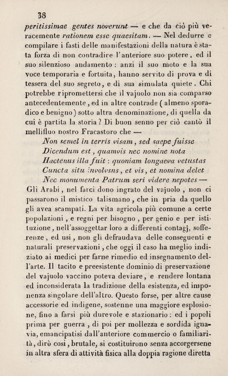 peritissimae gentes noverunt — e che da ciò più ve¬ racemente rationem esse quaesitam. — Nel dedurre e compilare i fasti delie manifestazioni delia natura èsta^ ta forza di non contradire l’anteriore suo potere, ed il suo silenzioso andamento : anzi il suo moto e la sua voce temporaria e fortuita, hanno servito di prova e di tessera del suo segreto, e di sua simulata quiete. Chi potrebbe ripromettersi che il vajuolo non sia comparso antecedentemente , ed in altre contrade ( almeno spora¬ dico e benigno) sotto altra denominazione, di quella da cui è partita la storia ? Di buon senno per ciò cantò il mellìfluo nostro Fracastoro che — Non semel in terris visam, sed sciepe fuisse Dicendum est , quamvis nec nomine nota Hactenus illa fuit : quoniam longaeva vetustas Cuncta sita involvsns , et vis , et nomina delet Nec monumenta Patrum seri videro nepotes — Gli Arabi, nel farci dono ingrato del vajuolo , non ci passarono il mistico talismano , che in pria da quello gli avea scampati. La vita agricola più comune a certe popolazioni , e regni per bisogno , per genio e per isti¬ tuzione, nell’assoggettar loro a differenti contagj, soffe¬ renze , ed usi , non gli defraudava delle conseguenti e naturali preservazioni, che oggi il caso ha meglio indi¬ ziato ai medici per farne rimedio ed insegnamento del¬ l’arte. Il tacito e preesistente dominio di preservazione del vajuolo vaccino poteva deviare, e rendere lontana ed inconsiderata la tradizione della esistenza, ed impo¬ nenza singolare dell’altro. Questo forse, per altre cause accessorie ed indigene, sostenne una maggiore esplosio¬ ne, fino a farsi più durevole e stazionario : ed i popoli prima per guerra , di poi per mollezza e sordida igna¬ via, emancipatisi dall’anteriore commercio o familiari¬ tà, dirò cosi, brutale, si costituirono senza accorgersene in altra sfera di attività fisica alla doppia ragione diretta