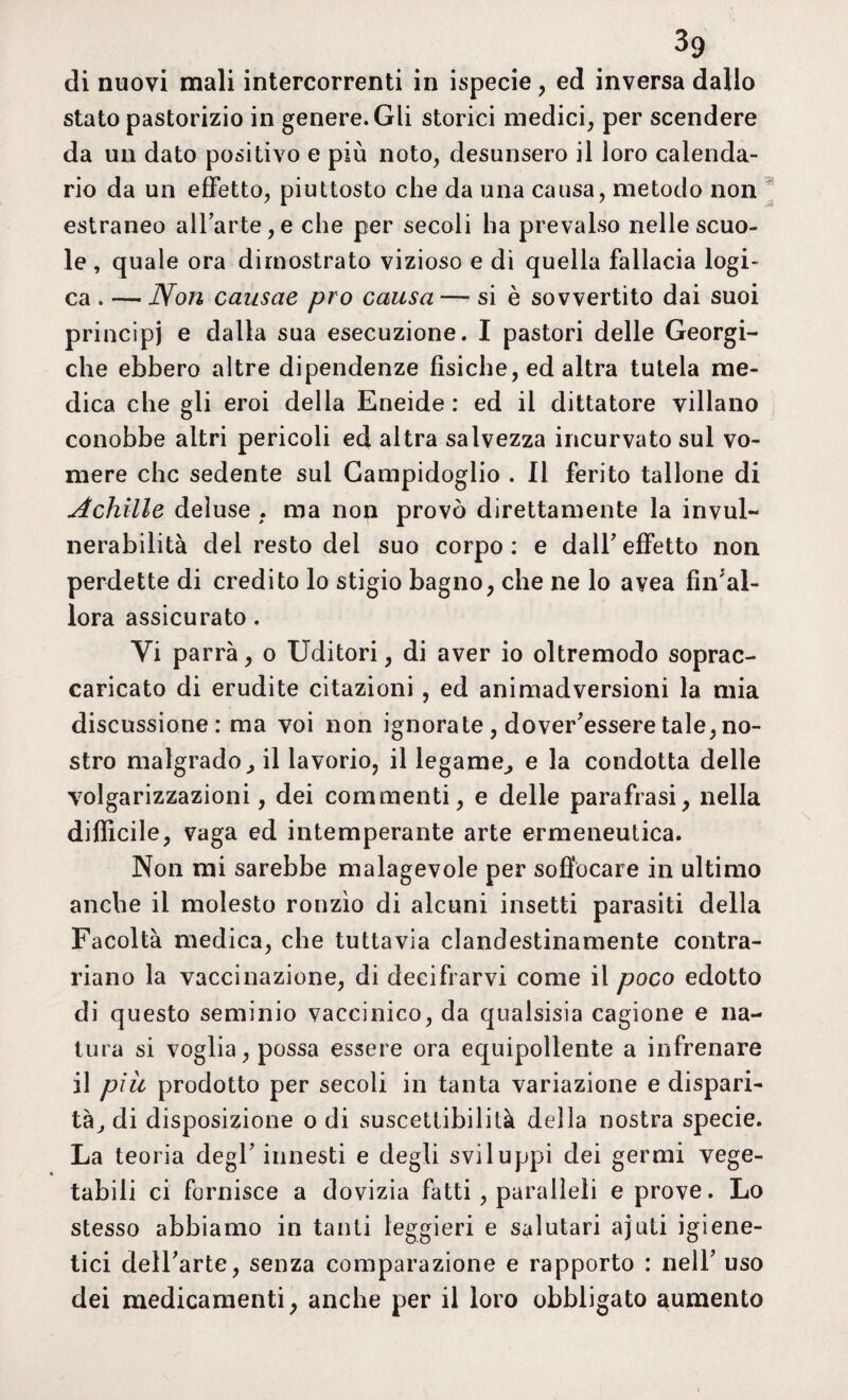 di nuovi mali intercorrenti in ispecie , ed inversa dallo stato pastorizio in genere. Gli storici medici, per scendere da un dato positivo e più noto, desunsero il loro calenda¬ rio da un effetto, piuttosto che da una causa, metodo non estraneo all’arte,e che per secoli ha prevalso nelle scuo¬ le , quale ora dimostrato vizioso e di quella fallacia logi¬ ca . — Non causae prò causa — si è sovvertito dai suoi principi e dalla sua esecuzione. I pastori delle Georgi¬ che ebbero altre dipendenze fisiche, ed altra tutela me¬ dica che gli eroi delia Eneide: ed il dittatore villano conobbe altri pericoli ed altra salvezza incurvato sul vo¬ mere che sedente sul Campidoglio . Il ferito tallone di Achille deluse , ma non provò direttamente la invul¬ nerabilità del resto del suo corpo: e dall’effetto non perdette di credito lo stigio bagno, che ne lo avea final¬ lora assicurato . Vi parrà, o Uditori, di aver io oltremodo soprac¬ caricato di erudite citazioni , ed animadversioni la mia discussione: ma voi non ignorate , dover’esseretale,no¬ stro malgrado, il lavorio, il legame, e la condotta delle volgarizzazioni, dei commenti, e delle parafrasi, nella difficile, vaga ed intemperante arte ermeneutica. Non mi sarebbe malagevole per soffocare in ultimo anche il molesto ronzìo di alcuni insetti parasiti della Facoltà medica, che tuttavia clandestinamente contra¬ riano la vaccinazione, di decifrarvi come il poco edotto di questo seminio vaccinico, da qualsisia cagione e na¬ tura si voglia, possa essere ora equipollente a infrenare il piu prodotto per secoli in tanta variazione e dispari¬ tà, di disposizione o di suscettibilità della nostra specie. La teoria degl’ innesti e degli sviluppi dei germi vege¬ tabili ci fornisce a dovizia fatti , paralleli e prove. Lo stesso abbiamo in tanti leggieri e salutari ajuti igiene- tici dell’arte, senza comparazione e rapporto : nell’ uso dei medicamenti, anche per il loro obbligato aumento