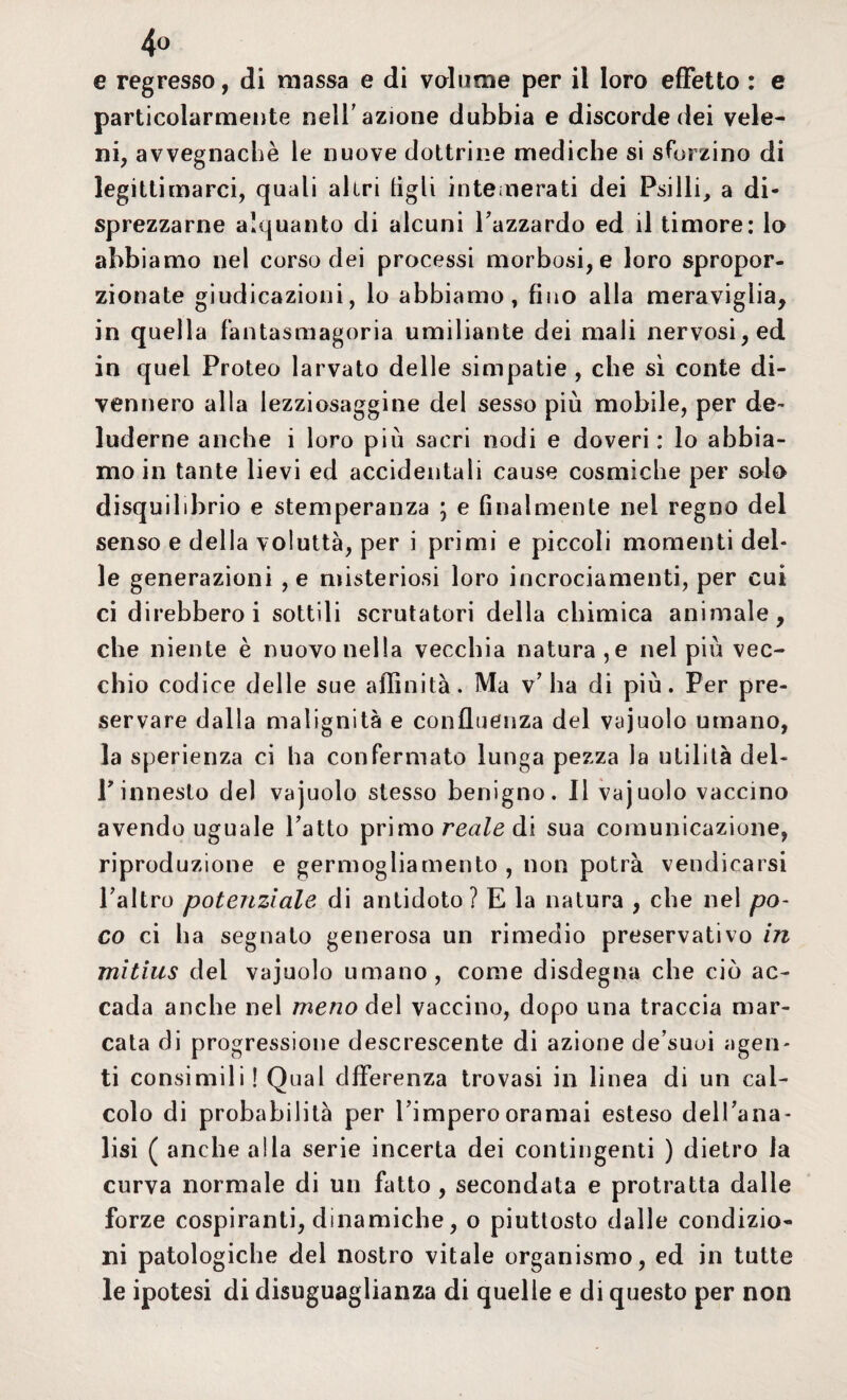 € regresso, di massa e di volume per il loro effetto : e particolarmente nell’azione dubbia e discorde dei vele¬ ni, avvegnaché le nuove dottrine mediche si sforzino di legittimarci, quali altri tìgli intemerati dei Psilli, a di¬ sprezzarne alquanto di alcuni l’azzardo ed il timore: lo abbiamo nel corso dei processi morbosi, e loro spropor¬ zionate giudicazioni, lo abbiamo, fino alla meraviglia, in quella fantasmagoria umiliante dei mali nervosi, ed in quel Proteo larvato delle simpatie, che sì conte di¬ vennero alla lezziosaggine del sesso più mobile, per de¬ luderne anche i loro più sacri nodi e doveri : lo abbia¬ mo in tante lievi ed accidentali cause cosmiche per solo disquilibrio e stemperanza ; e finalmente nel regno del senso e della voluttà, per i primi e piccoli momenti del¬ le generazioni , e misteriosi loro incrociamenti, per cui ci direbbero i sottili scrutatori della chimica animale, che niente è nuovo nella vecchia natura,e nel più vec¬ chio codice delle sue affinità. Ma v’ha di più. Per pre¬ servare dalla malignità e confluenza del vajuolo umano, la sperienza ci ha confermato lunga pezza la utilità del- V innesto del vajuolo stesso benigno. Il vajuolo vaccino avendo uguale l’atto primo reale di sua comunicazione, riproduzione e germogliamento , non potrà vendicarsi l’altro potenziale di antidoto? E la natura , che nei po¬ co ci ha segnato generosa un rimedio preservativo in mitius del vajuolo umano, come disdegna che ciò ac¬ cada anche nel meno del vaccino, dopo una traccia mar¬ cata di progressione descrescente di azione de’suoi agen¬ ti consimili! Qual dfferenza trovasi in linea di un cal¬ colo di probabilità per l’impero oramai esteso dell’ana¬ lisi ( anche alla serie incerta dei contingenti ) dietro la curva normale di un fatto , secondata e protratta dalle forze cospiranti, dinamiche, o piuttosto dalle condizio¬ ni patologiche del nostro vitale organismo, ed in tutte le ipotesi di disuguaglianza di quelle e di questo per non