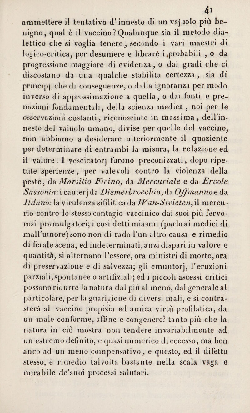 nigno, qual è il vaccino ? Qualunque sia il metodo dia¬ lettico che si voglia teneresecondo i vari maestri di logico-critica, per desumere e iibraré improbabili , o da progressione maggiore di evidenza , o dai gradi che ci discostano da una qualche stabilita certezza , sia di principj,che di conseguenze, o dalla ignoranza per modo inverso di approssimazione a quella, o dai fonti e pre¬ nozioni fondamentali, della scienza medica , noi per le osservazioni costanti, riconosciute in massima, dell’in¬ nesto del vaiuolo umano, divise per quelle del vaccino, non abbiamo a desiderare ulteriormente il quoziente per determinare di entrambi la misura, la relazione ed il valore. I vescicatorj furono preconizzati, dopo ripe¬ tute sperienze, per valevoli contro la violenza della peste, da Marsilio Ficino, da Mercuriale e da Ercole Sassonia: i cauterj da Diemerbrocchio, da Offmanno e da Ildano: la virulenza sifilitica da JVaìi-Swieten, il mercu¬ rio contro lo stesso contagio vaccinico dai suoi più fervo¬ rosi promulgatone i cosi detti miasmi (parlo ai medici di mall’umore) sono non di rado l’un altro causa e rimedio di ferale scena, ed indeterminati, anzi dispari in valore e quantità, si alternano l'essere, ora ministri di morte, ora di preservazione e di salvezza; gli emuntorj, l’eruzioni parziali,spontanee o artifìziali; ed i piccoli ascessi critici possono ridurre la natura dal più al meno, dal generale al particolare, per la guarigione di diversi mali, e si contra¬ sterà a! vaccino propizia ed amica virtù profdatica, da un male conforme, affine e congenere? tanto più che la natura in ciò mostra non tendere invariabilmente ad un estremo definito, e quasi numerico di eccesso, ma ben anco ad un meno compensativo, e questo, ed il difetto stesso, è rimedio talvolta bastante nella scala vaga e mirabile de’suoi processi salutari.