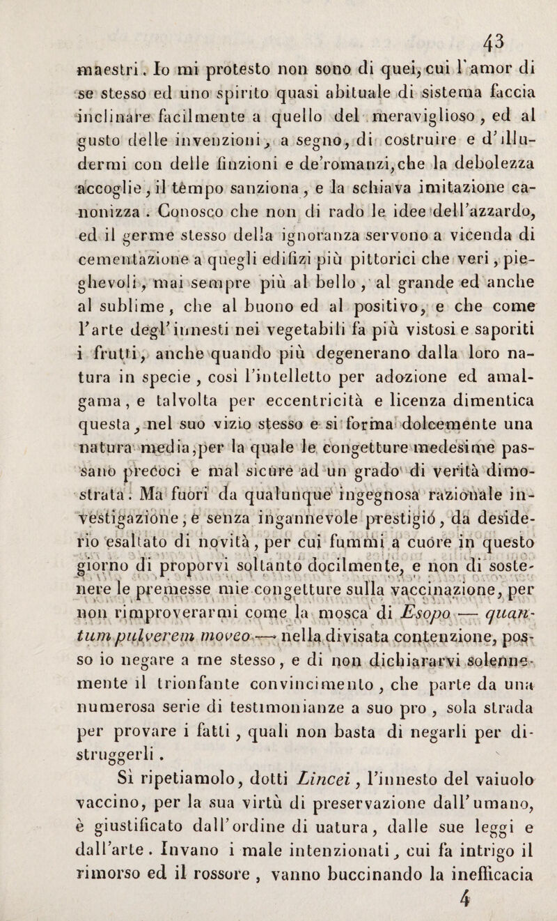 maestri, Io mi protesto non sono di quei, cui 1*amor di se stesso ed uno spinto quasi abituale di sistema faccia inclinare facilmente a quello del meraviglioso , ed al gusto delle invenzioni, a segno, di costruire e delu¬ dermi con delle finzioni e de’romanzi,che la debolezza accoglie, il tèmpo sanziona, e la schiava imitazione ca¬ nonizza . Conosco che non eli rado le idee dell’azzardo, ed il germe stesso della ignoranza servono a vicenda di cementazione a quegli edilizi più pittorici che veri, pie¬ ghevoli, mai sempre più al bello, al grande ed anche al sublime, che al buono ed al positivo, e che come Farle degl’innesti nei vegetabili fa più vistosi e saporiti i frutti, anche quando più degenerano dalla loro na¬ tura in specie , così l’intelletto per adozione ed amal¬ gama , e talvolta per eccentricità e licenza dimentica questa, nel suo vizio stesso e si forma dolcemente una natura media,per la quale le congetture medesime pas¬ sano precoci e mal sicure ad un grado di verità dimo¬ strata. Ma fuori da qualunque1 ingegnosa razionale in¬ vestigazione , e senza ingannevole prestigio, da deside¬ rio esaltato di novità, per cui funi riii a cuore in questo giorno di proporvi soltanto docilmente, e non di soste' -, , \V . i1. 1 ‘ - - ,< t . ■ ■ , ■ v -, ' ■ nere le premesse mie congetture sulla vaccinazione, per > - _ . V O'- v ' . O- - ; • •- •. •• .* - J r non rimproverarmi come la mosca di Esopo — quan~ tumpilloerem mooco —* nella divisata contenzione, pos- so io negare a me stesso, e di non dichiararvi solenne¬ mente il trionfante convincimento, che parte da una numerosa serie di testimonianze a suo prò , sola strada per provare i fatti , quali non basta di negarli per di¬ struggerli . Sì ripetiamolo, dotti Lincei, l’innesto del vaiuolo vaccino, per la sua virtù di preservazione dall’umano, è giustificato dall’ordine di uatura, dalle sue leggi e dall’arte. Invano i male intenzionati, cui fa intrigo il rimorso ed il rossore , vanno buccinando la inefficacia