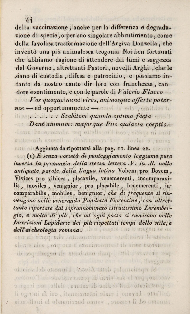 della vaccinazione, anche per la differenza e degrada¬ zione di specie, o per suo singolare abbrutimento, come della favolosa trasformazione dell’Argiva Donzella, che inventò una più animalesca teogonia. Noi ben fortunati che abbiamo ragione di attendere dai lumi e saggezza del Governo , altrettanti Pastori, novelli Arghi , che le siano di custodia , difesa e patrocinio, e possiamo in¬ tanto da nostro canto dir loro con franchezza , can - dorè e sentimento, e con le parole di Valerio Fiacco — Vos quoque nunc vires, anirnosque offerte pater- nos — ed opportunamente — ...... Stabilem quando optima facta Dant animimi: majorque Piis audacia coeptis I ' • . | 1) . 1 Ut : , . » r _ . ' ì * v . „ * \ jj : ■■■:'> o'>.}’! - . •_ •• * ' ii,; o ìuj -, Aggiunta da riportarsi alla pag. u- linea 22. (t) E senza varietà di punteggiamento leggiamo pure inversa la pronunzia della stessa lettera .V. in ,B. nelle antiquate parole della lingua latina Vobem prò Bovem , Vivices prò vibices , placavile, venemerenti, incomparavi- lis, moviles , venignior , prò placabile, benemerenti, in- comparabilis, mobiles, benignior, che di frequente si rin¬ vengono nelle venerande Pandette Fiorentine, con altret¬ tante riportate dal soprannominato istruitissimo Loremher- gio, e molte di piu , che ad ogni passo si ravvisano nelle Inscrizioni Lapidarie dei più rispettati tempi dello stile, e dell*archeologia romana. i ■ i f 1 > ì I * * : i >/ ( i V J * ' i . , l . t ' :* ! i f . ‘a J f : ■ * ì 'j </i i,r- . 'fi, • ' ., . . V->.’ Y ’ ' ' ‘ : ' i a’., i * v >. j i li.:- k: • ,, . , ’S : i JL V J