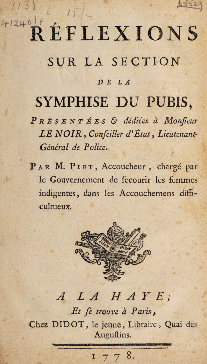 l ! ii\ . s .. ■■ ^ î / I ? f REFLEX SUR LA SECTION DELA SYMPHISE DU PUBIS, Présentées & dédiées à Monjîeur LE NOIR, Confeilkr d^Ètat, Lieutenant- Général de Police* t \ Par M. Piet, Accoucheur , chargé par le Gouvernement de fecourir les femmes indigentes, dans les Accouchemens diffi- cultueux. A LA HAYE; Et fi trouve à Paris, Chez DIDOT, le jeune. Libraire, Quai des Auguftins.