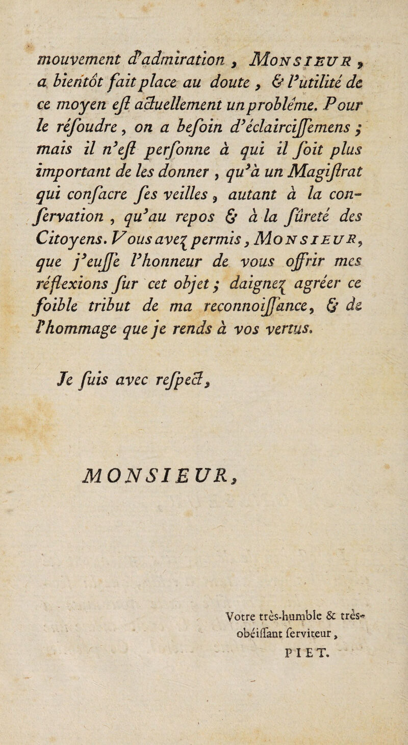 mouvement âadmiratïon , MoNSinVR f a bientôt fait place au doute , & Futilité de ce moyen ejl aduellement un problème. Pour le réfoudre, on a befoin d^éclaircijfemens ÿ mais il n^efi perfonne à qui il foit plus important de les donner , qu^à un Magifirat qui confacre fes veilles, autant à la cou-- fervation , qu^au repos à la fureté des Citoyens. Vous ave:^ permis ^ Mo N s j eu R ^ que j^eujje F honneur de vous offrir mes réf exions fur cet objet ^ daigne':^ agréer ce foible tribut de ma reconnoiffance^ 0 de Vhommage que je rends à vos vertus. Je fuis avec refped^ MONSIEUR, Votre très-humble & très*» obéilTant ferviteur, P I E T.