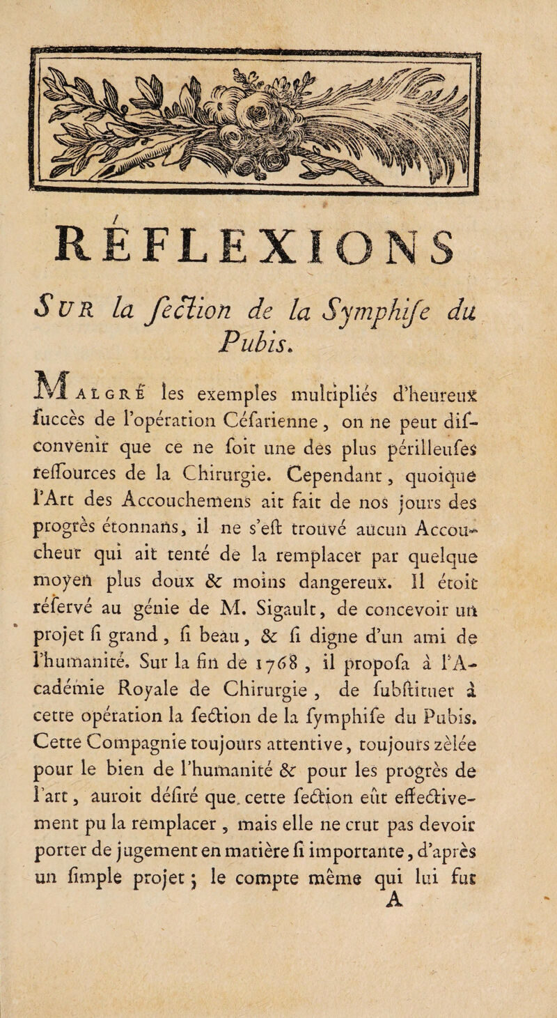 Sur la Jeclion de la Symphife du Pubis. AL GRE les exemples multipliés d’heureuS fuccès de l’opération Céfarienne , on ne peut dif- convenir que ce ne foit une dès plus périlleufes relToürces de la Chirurgie. Cependant, quoique l’Art des Accouchemens ait fait de nos jours des progrès étonnans, il ne s’eft trouvé aucun Accou¬ cheur qui ait tenté dé la remplacer par quelque moyen plus doux moins dangereux. 11 étoit réfervé au génie de M. Sigault, de concevoir un projet (i grand, fi beau, & fi digne d’un ami de l’humanité. Sur la fin de \j6% , il propofa à TA- cadémie Royale de Chirurgie , de fubftituer à cette opération la feétion de la fymphife du Pubis. Cette Compagnie toujours attentive, toujours zélée pour le bien de Thumanité pour les progrès de l’art 3 âuroit défiré que. cette feârion eût efieétive- ment pu la remplacer , mais elle ne crut pas devoir porter de j ugement en matière fi importante, d’après un fimplè projet j le compte même qui lui fur