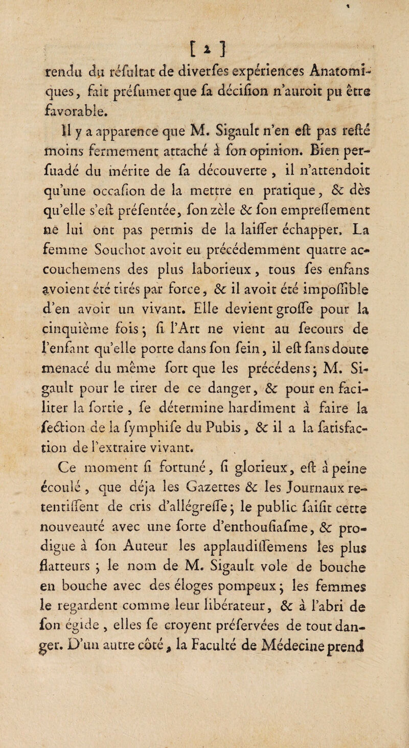 t [i] rendu du réfoltrat de diverfes expériences Anatomi¬ ques, fait préfumer que fa décifion n’aiiroit pu être favorable. 11 y a apparence que M. Sigault n’en eft pas refté moins fermement attaché à fon opinion. Bien per- fuadé du mérite de fa découverte , il n’attendoit qu’une occafion de la mettre en pratique, & dès qu’elle s’eil préfentée, fon zèle ôc Ion emprelïement ne lui ont pas permis de la laifTer échapper, La femme Souchot avoir eu précédemment quatre ac- coLichemens des plus laborieux, tous fes enfans avoient été tirés par force, de il avoir été impollible d’en avoir un vivant. Elle devient groffe pour la cinquième fois ^ (i l’Art ne vient au fecours de l’enfant qu’elle porte dans fon fein, il eft fans doute menacé du meme fort que les précédens ; M. Si¬ gault pour le tirer de ce danger, & pour en faci¬ liter la fortie , fe détermine hardiment à faire la feéfion de la fymphife du Pubis, de il a la fatisfac- tion de l’extraire vivant. Ce moment fi fortuné, fi glorieux, efi: à peine écoulé , que déjà les Gazettes Ôc les Journaux re- tentiirent de cris d’allégrefie j le public faifit cette nouveauté avec une forte d’enthoufiafme, 3c pro¬ digue à fon Auteur les applaudiiEemens les plus flatteurs ; le nom de M. Sigault vole de bouche en bouche avec des éloges pompeux j les femmes le regardent comme leur libérateur, 3c à l’abri de fon égide , elles fe croyent préfervées de tout dan¬ ger. D’un autre coté ^ la Faculté de Médecine prend