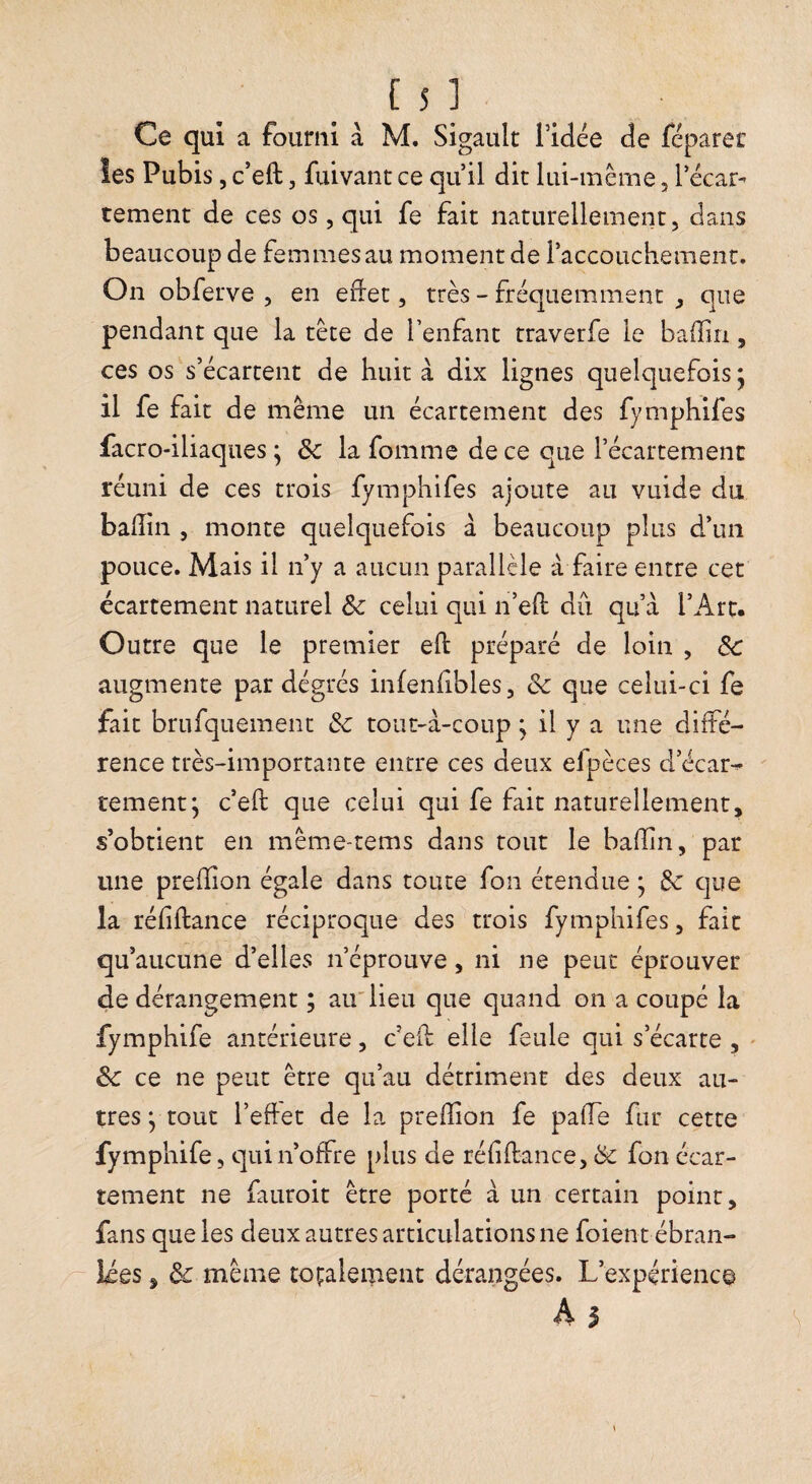 Ce qui a fourni à M. Sigault l’idée de féparec îes Pubis, c’eft, fuivant ce qu’il dit lui-même, l’écar¬ tement de ces os, qui fe fait naturellement, dans beaucoup de femmes au moment de l’accouchement. On obferve , en edet, très - fréquemment que pendant que la tête de l’enfant traverfe le baffiri, ces os s’écartent de huit à dix lignes quelquefois j il fe fait de même un écartement des fymphifes facro-iliaques ; de la fomme de ce que l’écartement réuni de ces trois fymphifes ajoute au vuide du balîin , monte quelquefois à beaucoup plus d’un pouce. Mais il n’y a aucun parallèle à faire entre cet écartement naturel Ôc celui qui n’eft du qu’à l’Arc. Outre que le premier eft préparé de loin , ôc augmente par dégrés infenfibles, & que celui-ci fe fait brufquement 3c tout-à-coup ; il y a une diffé¬ rence très-importante entre ces deux efpèces d’écar¬ tement; c’eft que celui qui fe fait naturellement, s’obtient en même-tems dans tout le bafîin, par une prefïîon égale dans toute fon étendue ; 3c que la réfiftance réciproque des trois fymphifes, fait qu’aucune d’elles n’éprouve, ni ne peut éprouver de dérangement ; air lieu que quand on a coupé la fymphife antérieure, c’ed elle feule qui s’écarte , ' 3c ce ne peut être qu’au détriment des deux au¬ tres ; tout l’ehet de la prefîion fe paffe fur cette fymphife, qui n’offre plus de réfiftance, 3c fon écar¬ tement ne fauroit être porté à un certain point, fans que les deux autres articulations ne foient ébran¬ lées , 3c même totalement dérangées. L’expérience A I