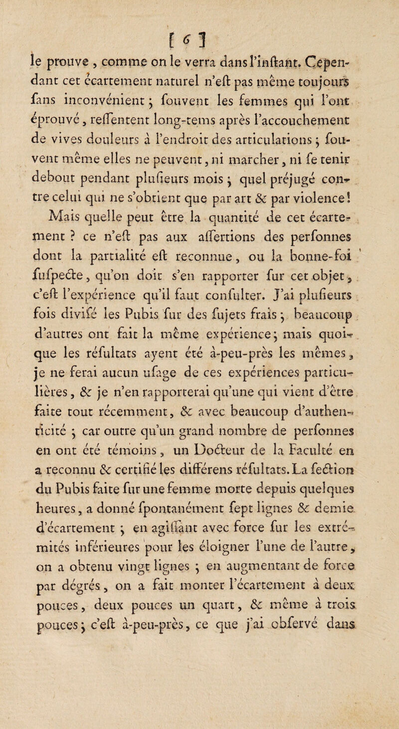 [ 1 le prouve , comme on le verra dans rinftant» Cepen¬ dant cet ccartement naturel n eft pas même toujours fans inconvénient j fouvent les femmes qui l’ont éprouvé, relTentent long-rems après l’accouchemenc de vives douleurs à l’endroit des articulations j fou- vent même elles ne peuvent, ni marcher, ni fe tenir debout pendant plufieurs mois j quel préjugé con-r tre celui qui ne s’obtient que par art & par violence! Mais quelle peut être la quantité de cet écarte^^ ment ? ce n’ell pas aux alfertions des perfonnes dont la partialité eft reconnue, ou la bonne-foi fufpecle 5 qu’on cioit s’en rapporter fur cet objet s c’ell l’expérience qu’il faut confulter. J’ai plufieurs fois divifé les Pubis fur des fujets frais ^ beaucoup d’autres ont fait la même expérience, mais quow que les réfultats ayent été à-peu-près les mêmes j je ne ferai aucun ufage de ces expériences particu¬ lières 5 & je n’en rapporterai qu’une qui vient d’être faite tout récemment, 3c avec beaucoup d’authen-* ticité • car outre qu’un grand nombre de perfonnes en ont été témoins, un Doâ:eur de la Faculté en a reconnu 3c certifié les différens réfultats. La fedion du Pubis faite fur une femme morte depuis quelques heures, a donné fpontanément fept lignes 3c demie. d ecartement j en agifiant avec force fur les extré-r. mités inférieures pour les éloigner l’une de l’autre ^ on a obtenu vingt lignes : en augmentant de force par dégrés, on a fait monter l’écartement à deux pouces 5 deux pouces un quart, 3c même à trois pouces j c’ell: à-peu-près, ce que j’ai obfervé dans